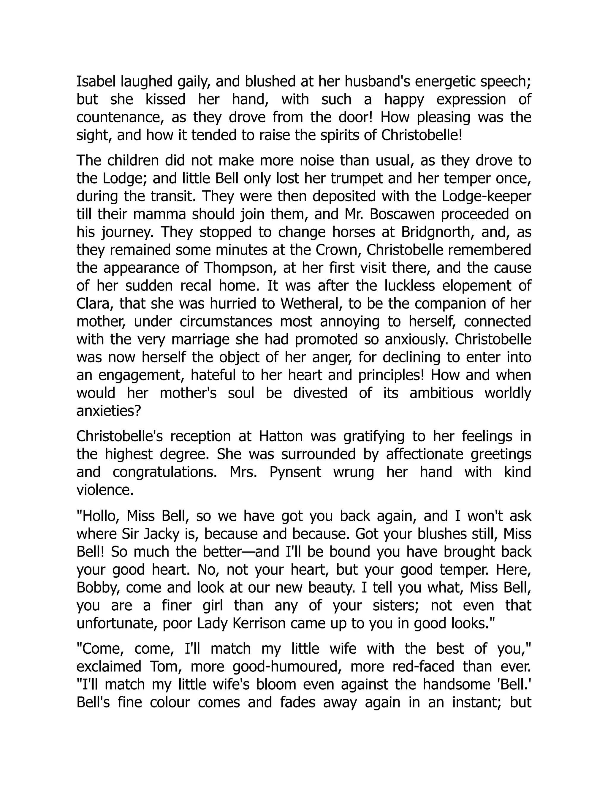 Isabel laughed gaily, and blushed at her husband's energetic speech;
but she kissed her hand, with such a happy expression of
countenance, as they drove from the door! How pleasing was the
sight, and how it tended to raise the spirits of Christobelle!
The children did not make more noise than usual, as they drove to
the Lodge; and little Bell only lost her trumpet and her temper once,
during the transit. They were then deposited with the Lodge-keeper
till their mamma should join them, and Mr. Boscawen proceeded on
his journey. They stopped to change horses at Bridgnorth, and, as
they remained some minutes at the Crown, Christobelle remembered
the appearance of Thompson, at her first visit there, and the cause
of her sudden recal home. It was after the luckless elopement of
Clara, that she was hurried to Wetheral, to be the companion of her
mother, under circumstances most annoying to herself, connected
with the very marriage she had promoted so anxiously. Christobelle
was now herself the object of her anger, for declining to enter into
an engagement, hateful to her heart and principles! How and when
would her mother's soul be divested of its ambitious worldly
anxieties?
Christobelle's reception at Hatton was gratifying to her feelings in
the highest degree. She was surrounded by affectionate greetings
and congratulations. Mrs. Pynsent wrung her hand with kind
violence.
"Hollo, Miss Bell, so we have got you back again, and I won't ask
where Sir Jacky is, because and because. Got your blushes still, Miss
Bell! So much the better—and I'll be bound you have brought back
your good heart. No, not your heart, but your good temper. Here,
Bobby, come and look at our new beauty. I tell you what, Miss Bell,
you are a finer girl than any of your sisters; not even that
unfortunate, poor Lady Kerrison came up to you in good looks."
"Come, come, I'll match my little wife with the best of you,"
exclaimed Tom, more good-humoured, more red-faced than ever.
"I'll match my little wife's bloom even against the handsome 'Bell.'
Bell's fine colour comes and fades away again in an instant; but
 
