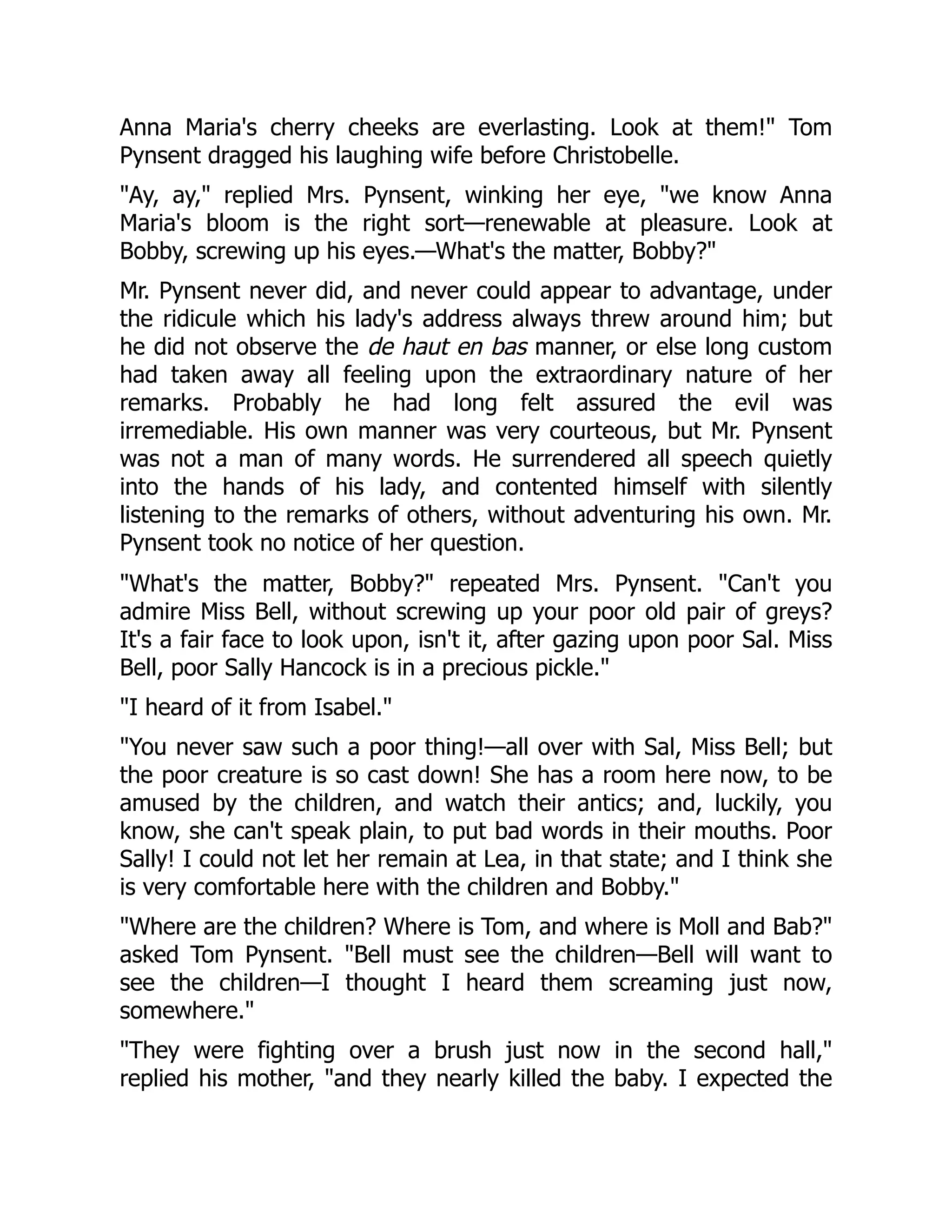 Anna Maria's cherry cheeks are everlasting. Look at them!" Tom
Pynsent dragged his laughing wife before Christobelle.
"Ay, ay," replied Mrs. Pynsent, winking her eye, "we know Anna
Maria's bloom is the right sort—renewable at pleasure. Look at
Bobby, screwing up his eyes.—What's the matter, Bobby?"
Mr. Pynsent never did, and never could appear to advantage, under
the ridicule which his lady's address always threw around him; but
he did not observe the de haut en bas manner, or else long custom
had taken away all feeling upon the extraordinary nature of her
remarks. Probably he had long felt assured the evil was
irremediable. His own manner was very courteous, but Mr. Pynsent
was not a man of many words. He surrendered all speech quietly
into the hands of his lady, and contented himself with silently
listening to the remarks of others, without adventuring his own. Mr.
Pynsent took no notice of her question.
"What's the matter, Bobby?" repeated Mrs. Pynsent. "Can't you
admire Miss Bell, without screwing up your poor old pair of greys?
It's a fair face to look upon, isn't it, after gazing upon poor Sal. Miss
Bell, poor Sally Hancock is in a precious pickle."
"I heard of it from Isabel."
"You never saw such a poor thing!—all over with Sal, Miss Bell; but
the poor creature is so cast down! She has a room here now, to be
amused by the children, and watch their antics; and, luckily, you
know, she can't speak plain, to put bad words in their mouths. Poor
Sally! I could not let her remain at Lea, in that state; and I think she
is very comfortable here with the children and Bobby."
"Where are the children? Where is Tom, and where is Moll and Bab?"
asked Tom Pynsent. "Bell must see the children—Bell will want to
see the children—I thought I heard them screaming just now,
somewhere."
"They were fighting over a brush just now in the second hall,"
replied his mother, "and they nearly killed the baby. I expected the
 