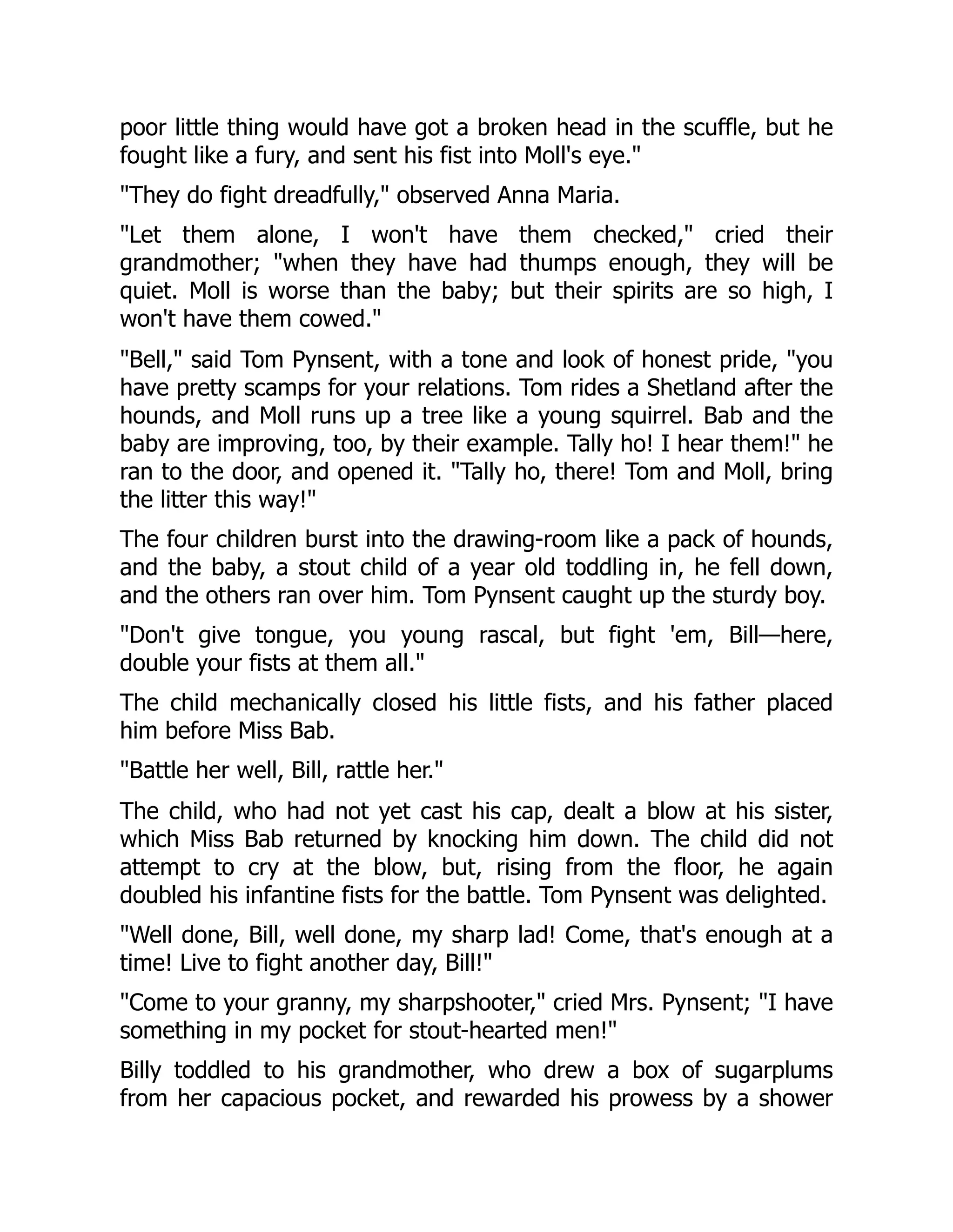 poor little thing would have got a broken head in the scuffle, but he
fought like a fury, and sent his fist into Moll's eye."
"They do fight dreadfully," observed Anna Maria.
"Let them alone, I won't have them checked," cried their
grandmother; "when they have had thumps enough, they will be
quiet. Moll is worse than the baby; but their spirits are so high, I
won't have them cowed."
"Bell," said Tom Pynsent, with a tone and look of honest pride, "you
have pretty scamps for your relations. Tom rides a Shetland after the
hounds, and Moll runs up a tree like a young squirrel. Bab and the
baby are improving, too, by their example. Tally ho! I hear them!" he
ran to the door, and opened it. "Tally ho, there! Tom and Moll, bring
the litter this way!"
The four children burst into the drawing-room like a pack of hounds,
and the baby, a stout child of a year old toddling in, he fell down,
and the others ran over him. Tom Pynsent caught up the sturdy boy.
"Don't give tongue, you young rascal, but fight 'em, Bill—here,
double your fists at them all."
The child mechanically closed his little fists, and his father placed
him before Miss Bab.
"Battle her well, Bill, rattle her."
The child, who had not yet cast his cap, dealt a blow at his sister,
which Miss Bab returned by knocking him down. The child did not
attempt to cry at the blow, but, rising from the floor, he again
doubled his infantine fists for the battle. Tom Pynsent was delighted.
"Well done, Bill, well done, my sharp lad! Come, that's enough at a
time! Live to fight another day, Bill!"
"Come to your granny, my sharpshooter," cried Mrs. Pynsent; "I have
something in my pocket for stout-hearted men!"
Billy toddled to his grandmother, who drew a box of sugarplums
from her capacious pocket, and rewarded his prowess by a shower
 