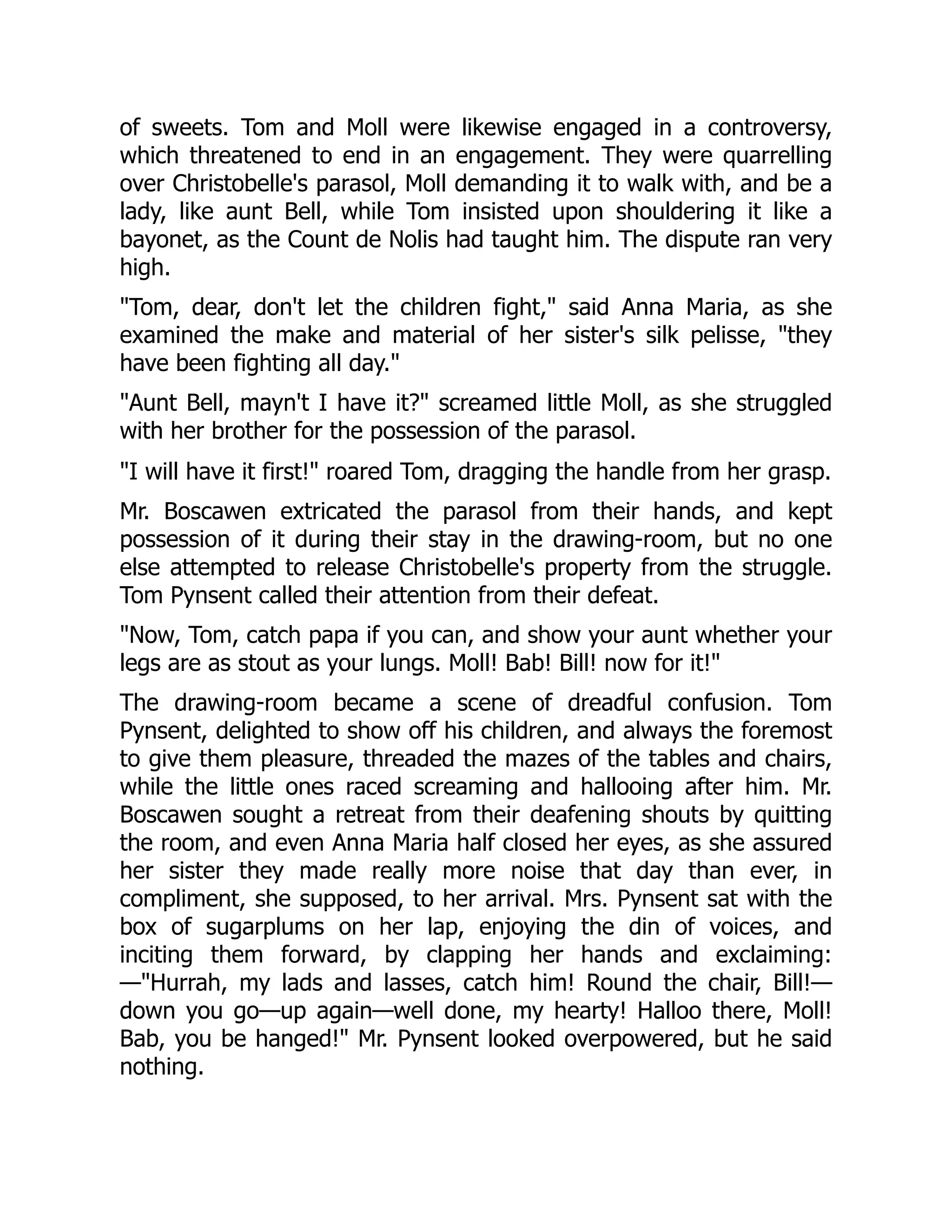 of sweets. Tom and Moll were likewise engaged in a controversy,
which threatened to end in an engagement. They were quarrelling
over Christobelle's parasol, Moll demanding it to walk with, and be a
lady, like aunt Bell, while Tom insisted upon shouldering it like a
bayonet, as the Count de Nolis had taught him. The dispute ran very
high.
"Tom, dear, don't let the children fight," said Anna Maria, as she
examined the make and material of her sister's silk pelisse, "they
have been fighting all day."
"Aunt Bell, mayn't I have it?" screamed little Moll, as she struggled
with her brother for the possession of the parasol.
"I will have it first!" roared Tom, dragging the handle from her grasp.
Mr. Boscawen extricated the parasol from their hands, and kept
possession of it during their stay in the drawing-room, but no one
else attempted to release Christobelle's property from the struggle.
Tom Pynsent called their attention from their defeat.
"Now, Tom, catch papa if you can, and show your aunt whether your
legs are as stout as your lungs. Moll! Bab! Bill! now for it!"
The drawing-room became a scene of dreadful confusion. Tom
Pynsent, delighted to show off his children, and always the foremost
to give them pleasure, threaded the mazes of the tables and chairs,
while the little ones raced screaming and hallooing after him. Mr.
Boscawen sought a retreat from their deafening shouts by quitting
the room, and even Anna Maria half closed her eyes, as she assured
her sister they made really more noise that day than ever, in
compliment, she supposed, to her arrival. Mrs. Pynsent sat with the
box of sugarplums on her lap, enjoying the din of voices, and
inciting them forward, by clapping her hands and exclaiming:
—"Hurrah, my lads and lasses, catch him! Round the chair, Bill!—
down you go—up again—well done, my hearty! Halloo there, Moll!
Bab, you be hanged!" Mr. Pynsent looked overpowered, but he said
nothing.
 