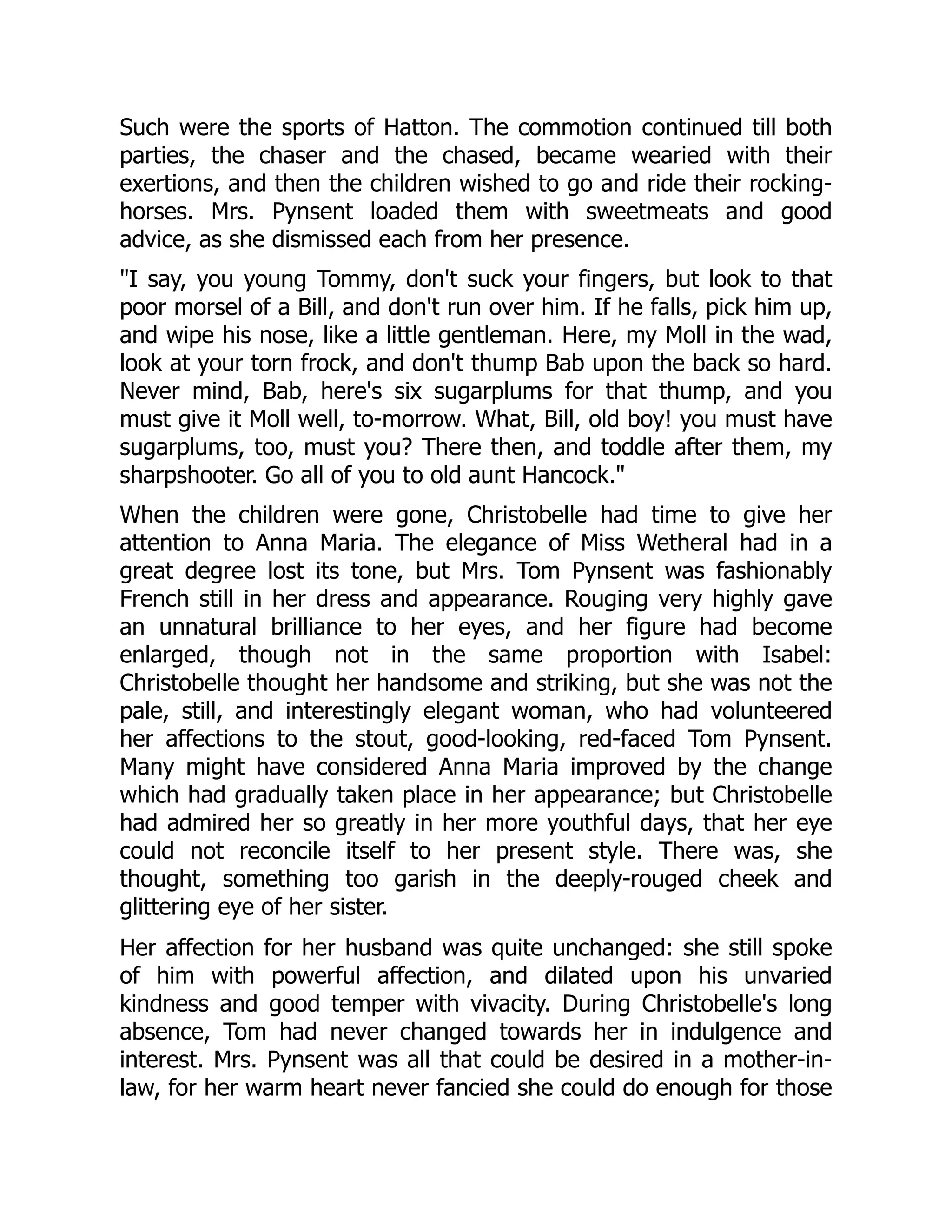 Such were the sports of Hatton. The commotion continued till both
parties, the chaser and the chased, became wearied with their
exertions, and then the children wished to go and ride their rocking-
horses. Mrs. Pynsent loaded them with sweetmeats and good
advice, as she dismissed each from her presence.
"I say, you young Tommy, don't suck your fingers, but look to that
poor morsel of a Bill, and don't run over him. If he falls, pick him up,
and wipe his nose, like a little gentleman. Here, my Moll in the wad,
look at your torn frock, and don't thump Bab upon the back so hard.
Never mind, Bab, here's six sugarplums for that thump, and you
must give it Moll well, to-morrow. What, Bill, old boy! you must have
sugarplums, too, must you? There then, and toddle after them, my
sharpshooter. Go all of you to old aunt Hancock."
When the children were gone, Christobelle had time to give her
attention to Anna Maria. The elegance of Miss Wetheral had in a
great degree lost its tone, but Mrs. Tom Pynsent was fashionably
French still in her dress and appearance. Rouging very highly gave
an unnatural brilliance to her eyes, and her figure had become
enlarged, though not in the same proportion with Isabel:
Christobelle thought her handsome and striking, but she was not the
pale, still, and interestingly elegant woman, who had volunteered
her affections to the stout, good-looking, red-faced Tom Pynsent.
Many might have considered Anna Maria improved by the change
which had gradually taken place in her appearance; but Christobelle
had admired her so greatly in her more youthful days, that her eye
could not reconcile itself to her present style. There was, she
thought, something too garish in the deeply-rouged cheek and
glittering eye of her sister.
Her affection for her husband was quite unchanged: she still spoke
of him with powerful affection, and dilated upon his unvaried
kindness and good temper with vivacity. During Christobelle's long
absence, Tom had never changed towards her in indulgence and
interest. Mrs. Pynsent was all that could be desired in a mother-in-
law, for her warm heart never fancied she could do enough for those
 