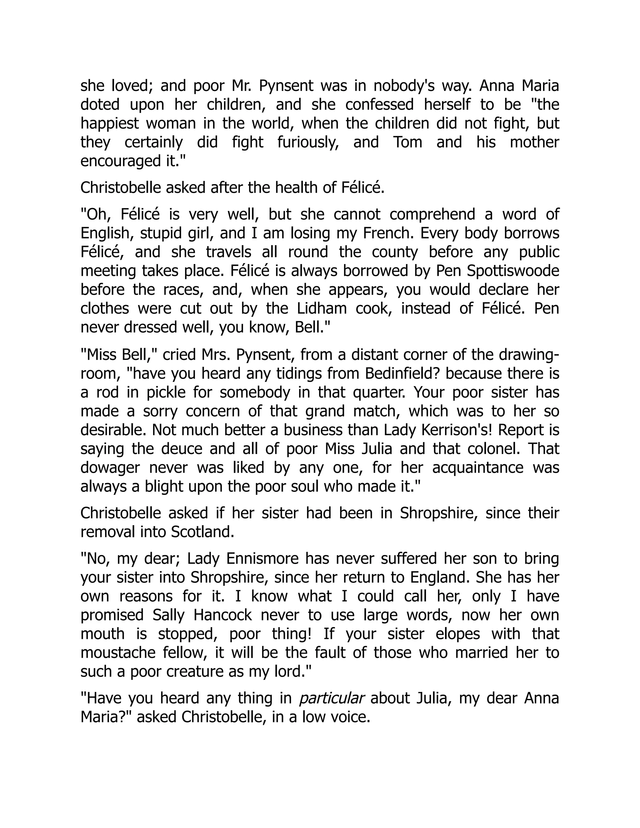 she loved; and poor Mr. Pynsent was in nobody's way. Anna Maria
doted upon her children, and she confessed herself to be "the
happiest woman in the world, when the children did not fight, but
they certainly did fight furiously, and Tom and his mother
encouraged it."
Christobelle asked after the health of Félicé.
"Oh, Félicé is very well, but she cannot comprehend a word of
English, stupid girl, and I am losing my French. Every body borrows
Félicé, and she travels all round the county before any public
meeting takes place. Félicé is always borrowed by Pen Spottiswoode
before the races, and, when she appears, you would declare her
clothes were cut out by the Lidham cook, instead of Félicé. Pen
never dressed well, you know, Bell."
"Miss Bell," cried Mrs. Pynsent, from a distant corner of the drawing-
room, "have you heard any tidings from Bedinfield? because there is
a rod in pickle for somebody in that quarter. Your poor sister has
made a sorry concern of that grand match, which was to her so
desirable. Not much better a business than Lady Kerrison's! Report is
saying the deuce and all of poor Miss Julia and that colonel. That
dowager never was liked by any one, for her acquaintance was
always a blight upon the poor soul who made it."
Christobelle asked if her sister had been in Shropshire, since their
removal into Scotland.
"No, my dear; Lady Ennismore has never suffered her son to bring
your sister into Shropshire, since her return to England. She has her
own reasons for it. I know what I could call her, only I have
promised Sally Hancock never to use large words, now her own
mouth is stopped, poor thing! If your sister elopes with that
moustache fellow, it will be the fault of those who married her to
such a poor creature as my lord."
"Have you heard any thing in particular about Julia, my dear Anna
Maria?" asked Christobelle, in a low voice.
 