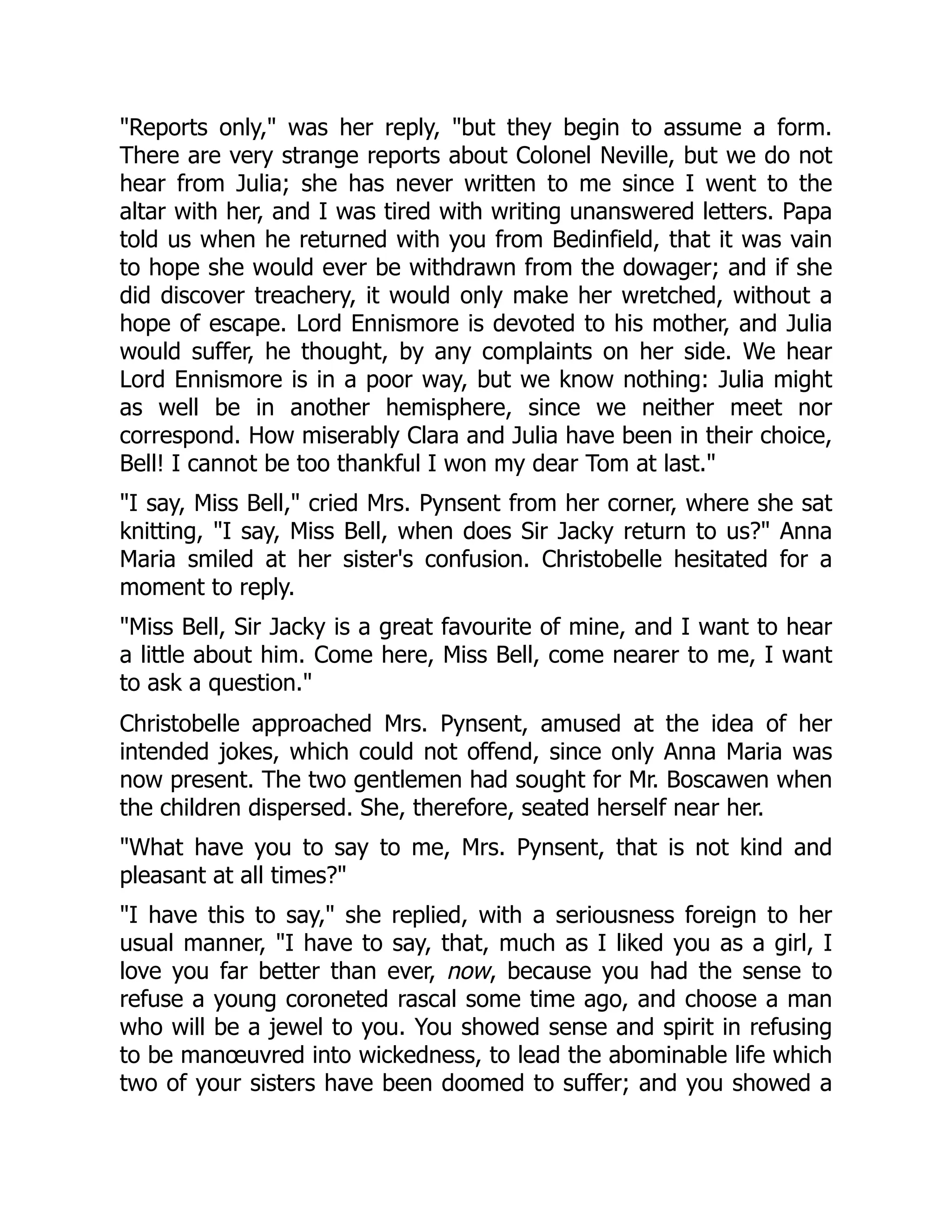 "Reports only," was her reply, "but they begin to assume a form.
There are very strange reports about Colonel Neville, but we do not
hear from Julia; she has never written to me since I went to the
altar with her, and I was tired with writing unanswered letters. Papa
told us when he returned with you from Bedinfield, that it was vain
to hope she would ever be withdrawn from the dowager; and if she
did discover treachery, it would only make her wretched, without a
hope of escape. Lord Ennismore is devoted to his mother, and Julia
would suffer, he thought, by any complaints on her side. We hear
Lord Ennismore is in a poor way, but we know nothing: Julia might
as well be in another hemisphere, since we neither meet nor
correspond. How miserably Clara and Julia have been in their choice,
Bell! I cannot be too thankful I won my dear Tom at last."
"I say, Miss Bell," cried Mrs. Pynsent from her corner, where she sat
knitting, "I say, Miss Bell, when does Sir Jacky return to us?" Anna
Maria smiled at her sister's confusion. Christobelle hesitated for a
moment to reply.
"Miss Bell, Sir Jacky is a great favourite of mine, and I want to hear
a little about him. Come here, Miss Bell, come nearer to me, I want
to ask a question."
Christobelle approached Mrs. Pynsent, amused at the idea of her
intended jokes, which could not offend, since only Anna Maria was
now present. The two gentlemen had sought for Mr. Boscawen when
the children dispersed. She, therefore, seated herself near her.
"What have you to say to me, Mrs. Pynsent, that is not kind and
pleasant at all times?"
"I have this to say," she replied, with a seriousness foreign to her
usual manner, "I have to say, that, much as I liked you as a girl, I
love you far better than ever, now, because you had the sense to
refuse a young coroneted rascal some time ago, and choose a man
who will be a jewel to you. You showed sense and spirit in refusing
to be manœuvred into wickedness, to lead the abominable life which
two of your sisters have been doomed to suffer; and you showed a
 