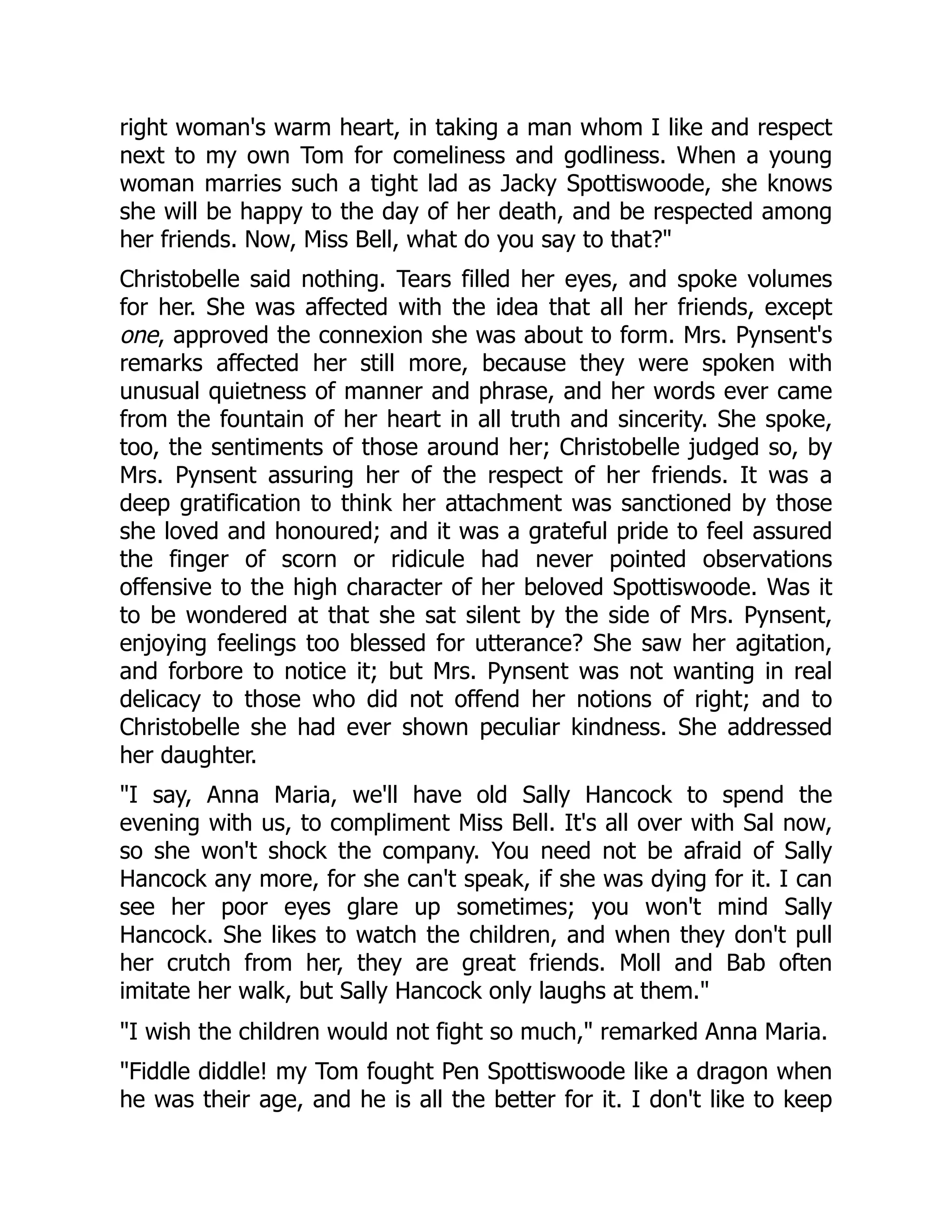 right woman's warm heart, in taking a man whom I like and respect
next to my own Tom for comeliness and godliness. When a young
woman marries such a tight lad as Jacky Spottiswoode, she knows
she will be happy to the day of her death, and be respected among
her friends. Now, Miss Bell, what do you say to that?"
Christobelle said nothing. Tears filled her eyes, and spoke volumes
for her. She was affected with the idea that all her friends, except
one, approved the connexion she was about to form. Mrs. Pynsent's
remarks affected her still more, because they were spoken with
unusual quietness of manner and phrase, and her words ever came
from the fountain of her heart in all truth and sincerity. She spoke,
too, the sentiments of those around her; Christobelle judged so, by
Mrs. Pynsent assuring her of the respect of her friends. It was a
deep gratification to think her attachment was sanctioned by those
she loved and honoured; and it was a grateful pride to feel assured
the finger of scorn or ridicule had never pointed observations
offensive to the high character of her beloved Spottiswoode. Was it
to be wondered at that she sat silent by the side of Mrs. Pynsent,
enjoying feelings too blessed for utterance? She saw her agitation,
and forbore to notice it; but Mrs. Pynsent was not wanting in real
delicacy to those who did not offend her notions of right; and to
Christobelle she had ever shown peculiar kindness. She addressed
her daughter.
"I say, Anna Maria, we'll have old Sally Hancock to spend the
evening with us, to compliment Miss Bell. It's all over with Sal now,
so she won't shock the company. You need not be afraid of Sally
Hancock any more, for she can't speak, if she was dying for it. I can
see her poor eyes glare up sometimes; you won't mind Sally
Hancock. She likes to watch the children, and when they don't pull
her crutch from her, they are great friends. Moll and Bab often
imitate her walk, but Sally Hancock only laughs at them."
"I wish the children would not fight so much," remarked Anna Maria.
"Fiddle diddle! my Tom fought Pen Spottiswoode like a dragon when
he was their age, and he is all the better for it. I don't like to keep
 
