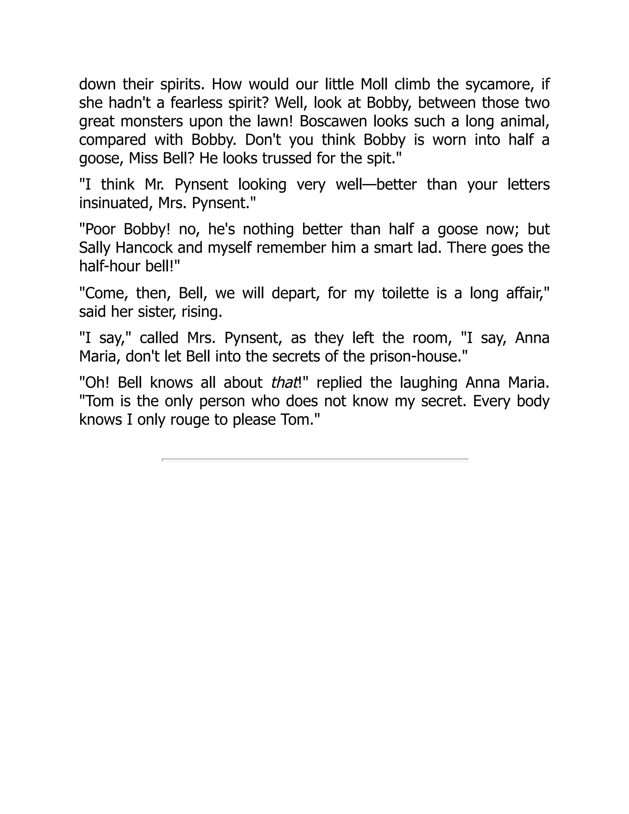 down their spirits. How would our little Moll climb the sycamore, if
she hadn't a fearless spirit? Well, look at Bobby, between those two
great monsters upon the lawn! Boscawen looks such a long animal,
compared with Bobby. Don't you think Bobby is worn into half a
goose, Miss Bell? He looks trussed for the spit."
"I think Mr. Pynsent looking very well—better than your letters
insinuated, Mrs. Pynsent."
"Poor Bobby! no, he's nothing better than half a goose now; but
Sally Hancock and myself remember him a smart lad. There goes the
half-hour bell!"
"Come, then, Bell, we will depart, for my toilette is a long affair,"
said her sister, rising.
"I say," called Mrs. Pynsent, as they left the room, "I say, Anna
Maria, don't let Bell into the secrets of the prison-house."
"Oh! Bell knows all about that!" replied the laughing Anna Maria.
"Tom is the only person who does not know my secret. Every body
knows I only rouge to please Tom."
 