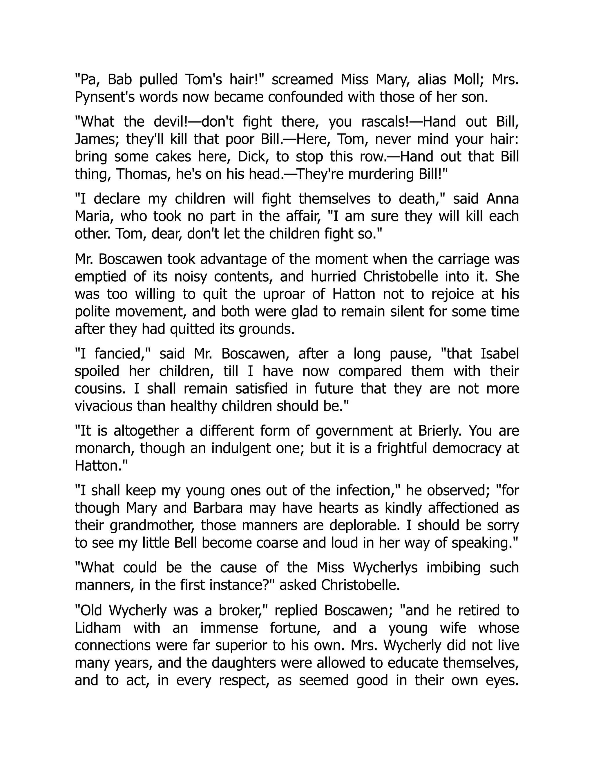 "Pa, Bab pulled Tom's hair!" screamed Miss Mary, alias Moll; Mrs.
Pynsent's words now became confounded with those of her son.
"What the devil!—don't fight there, you rascals!—Hand out Bill,
James; they'll kill that poor Bill.—Here, Tom, never mind your hair:
bring some cakes here, Dick, to stop this row.—Hand out that Bill
thing, Thomas, he's on his head.—They're murdering Bill!"
"I declare my children will fight themselves to death," said Anna
Maria, who took no part in the affair, "I am sure they will kill each
other. Tom, dear, don't let the children fight so."
Mr. Boscawen took advantage of the moment when the carriage was
emptied of its noisy contents, and hurried Christobelle into it. She
was too willing to quit the uproar of Hatton not to rejoice at his
polite movement, and both were glad to remain silent for some time
after they had quitted its grounds.
"I fancied," said Mr. Boscawen, after a long pause, "that Isabel
spoiled her children, till I have now compared them with their
cousins. I shall remain satisfied in future that they are not more
vivacious than healthy children should be."
"It is altogether a different form of government at Brierly. You are
monarch, though an indulgent one; but it is a frightful democracy at
Hatton."
"I shall keep my young ones out of the infection," he observed; "for
though Mary and Barbara may have hearts as kindly affectioned as
their grandmother, those manners are deplorable. I should be sorry
to see my little Bell become coarse and loud in her way of speaking."
"What could be the cause of the Miss Wycherlys imbibing such
manners, in the first instance?" asked Christobelle.
"Old Wycherly was a broker," replied Boscawen; "and he retired to
Lidham with an immense fortune, and a young wife whose
connections were far superior to his own. Mrs. Wycherly did not live
many years, and the daughters were allowed to educate themselves,
and to act, in every respect, as seemed good in their own eyes.
 