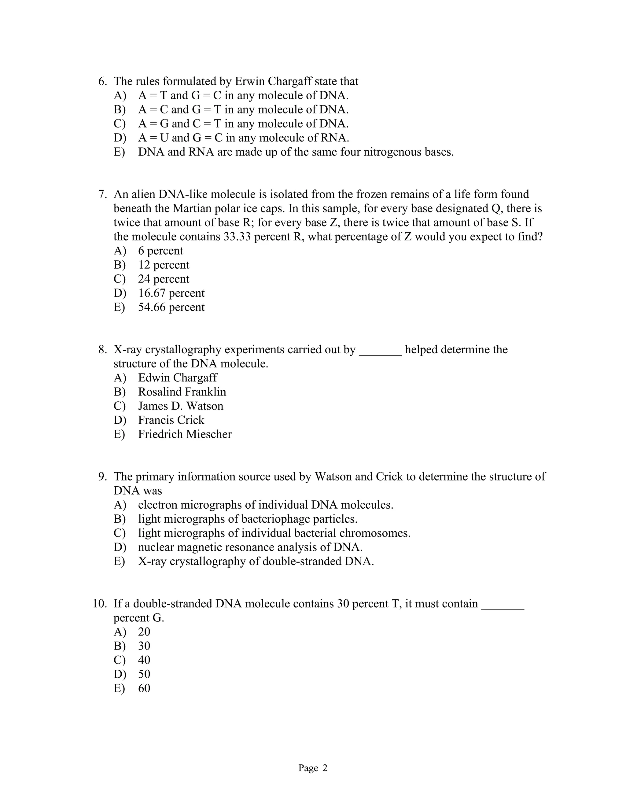 Page 2
6. The rules formulated by Erwin Chargaff state that
A) A = T and G = C in any molecule of DNA.
B) A = C and G = T in any molecule of DNA.
C) A = G and C = T in any molecule of DNA.
D) A = U and G = C in any molecule of RNA.
E) DNA and RNA are made up of the same four nitrogenous bases.
7. An alien DNA-like molecule is isolated from the frozen remains of a life form found
beneath the Martian polar ice caps. In this sample, for every base designated Q, there is
twice that amount of base R; for every base Z, there is twice that amount of base S. If
the molecule contains 33.33 percent R, what percentage of Z would you expect to find?
A) 6 percent
B) 12 percent
C) 24 percent
D) 16.67 percent
E) 54.66 percent
8. X-ray crystallography experiments carried out by _______ helped determine the
structure of the DNA molecule.
A) Edwin Chargaff
B) Rosalind Franklin
C) James D. Watson
D) Francis Crick
E) Friedrich Miescher
9. The primary information source used by Watson and Crick to determine the structure of
DNA was
A) electron micrographs of individual DNA molecules.
B) light micrographs of bacteriophage particles.
C) light micrographs of individual bacterial chromosomes.
D) nuclear magnetic resonance analysis of DNA.
E) X-ray crystallography of double-stranded DNA.
10. If a double-stranded DNA molecule contains 30 percent T, it must contain _______
percent G.
A) 20
B) 30
C) 40
D) 50
E) 60
 
