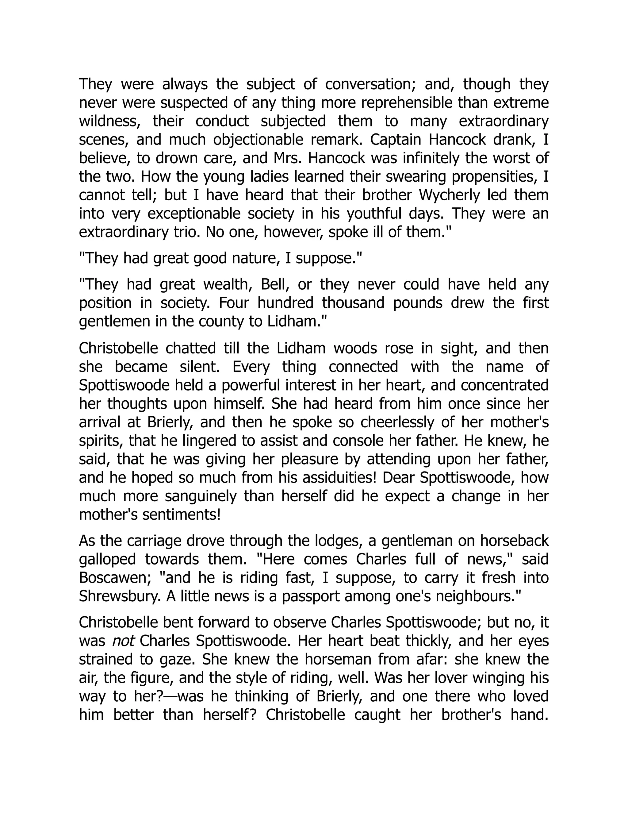 They were always the subject of conversation; and, though they
never were suspected of any thing more reprehensible than extreme
wildness, their conduct subjected them to many extraordinary
scenes, and much objectionable remark. Captain Hancock drank, I
believe, to drown care, and Mrs. Hancock was infinitely the worst of
the two. How the young ladies learned their swearing propensities, I
cannot tell; but I have heard that their brother Wycherly led them
into very exceptionable society in his youthful days. They were an
extraordinary trio. No one, however, spoke ill of them."
"They had great good nature, I suppose."
"They had great wealth, Bell, or they never could have held any
position in society. Four hundred thousand pounds drew the first
gentlemen in the county to Lidham."
Christobelle chatted till the Lidham woods rose in sight, and then
she became silent. Every thing connected with the name of
Spottiswoode held a powerful interest in her heart, and concentrated
her thoughts upon himself. She had heard from him once since her
arrival at Brierly, and then he spoke so cheerlessly of her mother's
spirits, that he lingered to assist and console her father. He knew, he
said, that he was giving her pleasure by attending upon her father,
and he hoped so much from his assiduities! Dear Spottiswoode, how
much more sanguinely than herself did he expect a change in her
mother's sentiments!
As the carriage drove through the lodges, a gentleman on horseback
galloped towards them. "Here comes Charles full of news," said
Boscawen; "and he is riding fast, I suppose, to carry it fresh into
Shrewsbury. A little news is a passport among one's neighbours."
Christobelle bent forward to observe Charles Spottiswoode; but no, it
was not Charles Spottiswoode. Her heart beat thickly, and her eyes
strained to gaze. She knew the horseman from afar: she knew the
air, the figure, and the style of riding, well. Was her lover winging his
way to her?—was he thinking of Brierly, and one there who loved
him better than herself? Christobelle caught her brother's hand.
 