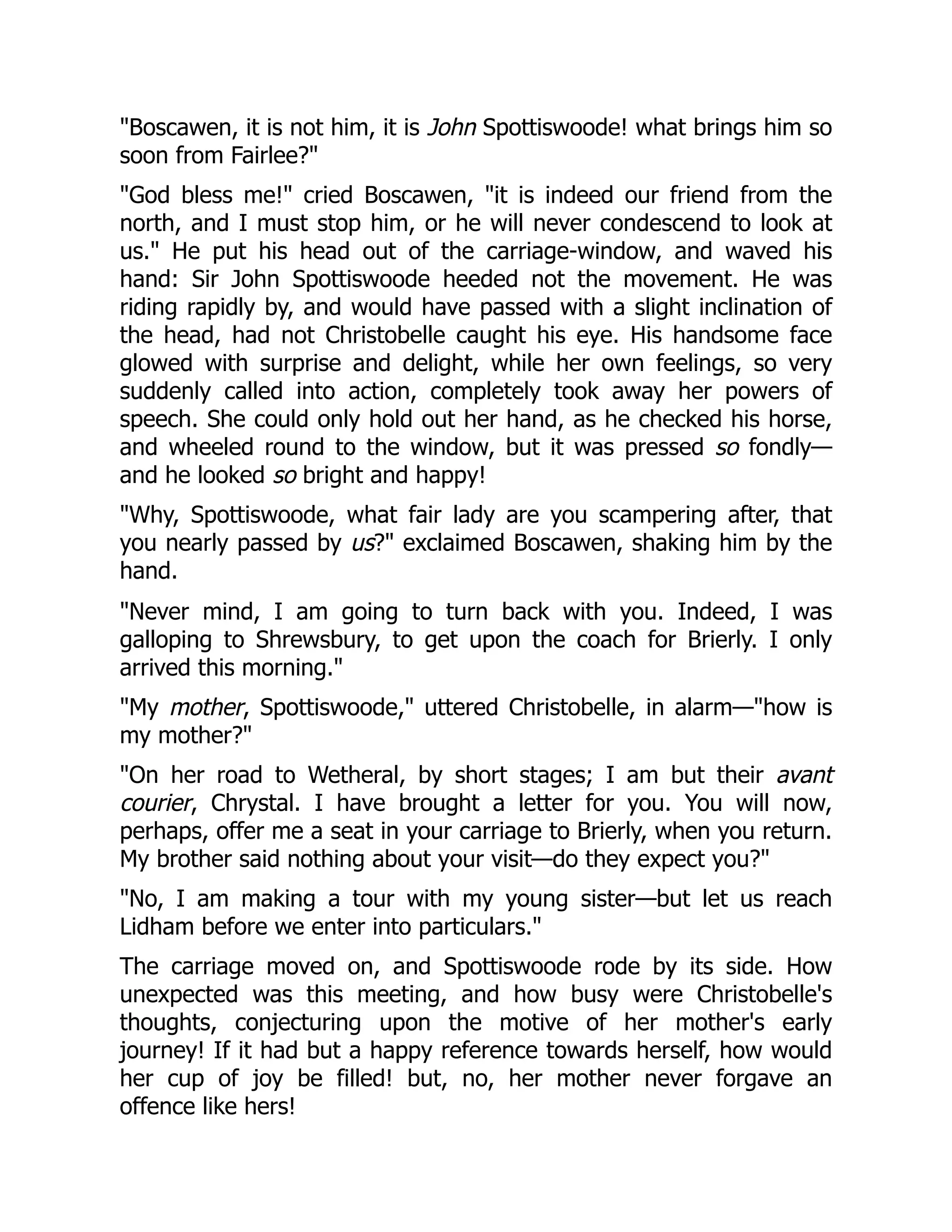 "Boscawen, it is not him, it is John Spottiswoode! what brings him so
soon from Fairlee?"
"God bless me!" cried Boscawen, "it is indeed our friend from the
north, and I must stop him, or he will never condescend to look at
us." He put his head out of the carriage-window, and waved his
hand: Sir John Spottiswoode heeded not the movement. He was
riding rapidly by, and would have passed with a slight inclination of
the head, had not Christobelle caught his eye. His handsome face
glowed with surprise and delight, while her own feelings, so very
suddenly called into action, completely took away her powers of
speech. She could only hold out her hand, as he checked his horse,
and wheeled round to the window, but it was pressed so fondly—
and he looked so bright and happy!
"Why, Spottiswoode, what fair lady are you scampering after, that
you nearly passed by us?" exclaimed Boscawen, shaking him by the
hand.
"Never mind, I am going to turn back with you. Indeed, I was
galloping to Shrewsbury, to get upon the coach for Brierly. I only
arrived this morning."
"My mother, Spottiswoode," uttered Christobelle, in alarm—"how is
my mother?"
"On her road to Wetheral, by short stages; I am but their avant
courier, Chrystal. I have brought a letter for you. You will now,
perhaps, offer me a seat in your carriage to Brierly, when you return.
My brother said nothing about your visit—do they expect you?"
"No, I am making a tour with my young sister—but let us reach
Lidham before we enter into particulars."
The carriage moved on, and Spottiswoode rode by its side. How
unexpected was this meeting, and how busy were Christobelle's
thoughts, conjecturing upon the motive of her mother's early
journey! If it had but a happy reference towards herself, how would
her cup of joy be filled! but, no, her mother never forgave an
offence like hers!
 