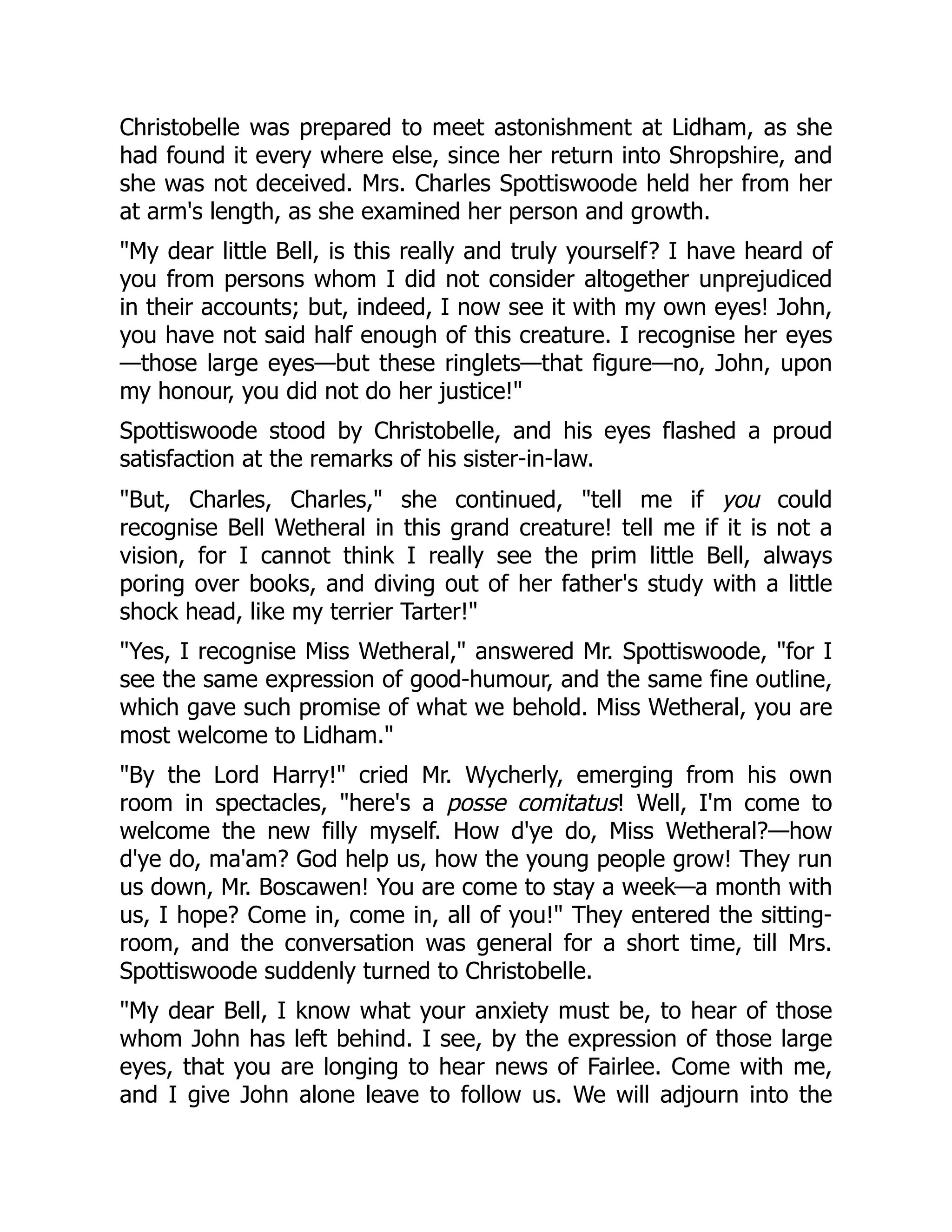 Christobelle was prepared to meet astonishment at Lidham, as she
had found it every where else, since her return into Shropshire, and
she was not deceived. Mrs. Charles Spottiswoode held her from her
at arm's length, as she examined her person and growth.
"My dear little Bell, is this really and truly yourself? I have heard of
you from persons whom I did not consider altogether unprejudiced
in their accounts; but, indeed, I now see it with my own eyes! John,
you have not said half enough of this creature. I recognise her eyes
—those large eyes—but these ringlets—that figure—no, John, upon
my honour, you did not do her justice!"
Spottiswoode stood by Christobelle, and his eyes flashed a proud
satisfaction at the remarks of his sister-in-law.
"But, Charles, Charles," she continued, "tell me if you could
recognise Bell Wetheral in this grand creature! tell me if it is not a
vision, for I cannot think I really see the prim little Bell, always
poring over books, and diving out of her father's study with a little
shock head, like my terrier Tarter!"
"Yes, I recognise Miss Wetheral," answered Mr. Spottiswoode, "for I
see the same expression of good-humour, and the same fine outline,
which gave such promise of what we behold. Miss Wetheral, you are
most welcome to Lidham."
"By the Lord Harry!" cried Mr. Wycherly, emerging from his own
room in spectacles, "here's a posse comitatus! Well, I'm come to
welcome the new filly myself. How d'ye do, Miss Wetheral?—how
d'ye do, ma'am? God help us, how the young people grow! They run
us down, Mr. Boscawen! You are come to stay a week—a month with
us, I hope? Come in, come in, all of you!" They entered the sitting-
room, and the conversation was general for a short time, till Mrs.
Spottiswoode suddenly turned to Christobelle.
"My dear Bell, I know what your anxiety must be, to hear of those
whom John has left behind. I see, by the expression of those large
eyes, that you are longing to hear news of Fairlee. Come with me,
and I give John alone leave to follow us. We will adjourn into the
 