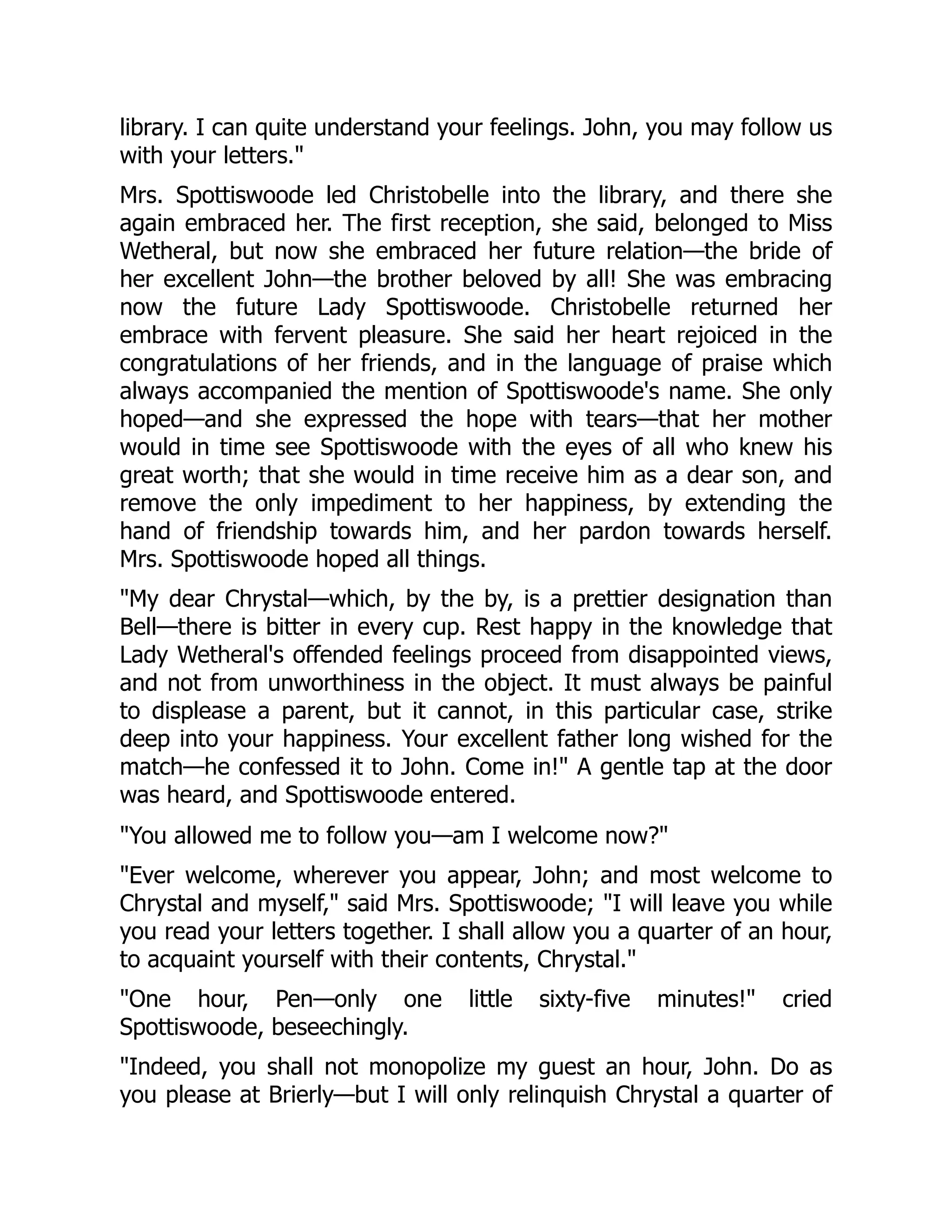 library. I can quite understand your feelings. John, you may follow us
with your letters."
Mrs. Spottiswoode led Christobelle into the library, and there she
again embraced her. The first reception, she said, belonged to Miss
Wetheral, but now she embraced her future relation—the bride of
her excellent John—the brother beloved by all! She was embracing
now the future Lady Spottiswoode. Christobelle returned her
embrace with fervent pleasure. She said her heart rejoiced in the
congratulations of her friends, and in the language of praise which
always accompanied the mention of Spottiswoode's name. She only
hoped—and she expressed the hope with tears—that her mother
would in time see Spottiswoode with the eyes of all who knew his
great worth; that she would in time receive him as a dear son, and
remove the only impediment to her happiness, by extending the
hand of friendship towards him, and her pardon towards herself.
Mrs. Spottiswoode hoped all things.
"My dear Chrystal—which, by the by, is a prettier designation than
Bell—there is bitter in every cup. Rest happy in the knowledge that
Lady Wetheral's offended feelings proceed from disappointed views,
and not from unworthiness in the object. It must always be painful
to displease a parent, but it cannot, in this particular case, strike
deep into your happiness. Your excellent father long wished for the
match—he confessed it to John. Come in!" A gentle tap at the door
was heard, and Spottiswoode entered.
"You allowed me to follow you—am I welcome now?"
"Ever welcome, wherever you appear, John; and most welcome to
Chrystal and myself," said Mrs. Spottiswoode; "I will leave you while
you read your letters together. I shall allow you a quarter of an hour,
to acquaint yourself with their contents, Chrystal."
"One hour, Pen—only one little sixty-five minutes!" cried
Spottiswoode, beseechingly.
"Indeed, you shall not monopolize my guest an hour, John. Do as
you please at Brierly—but I will only relinquish Chrystal a quarter of
 