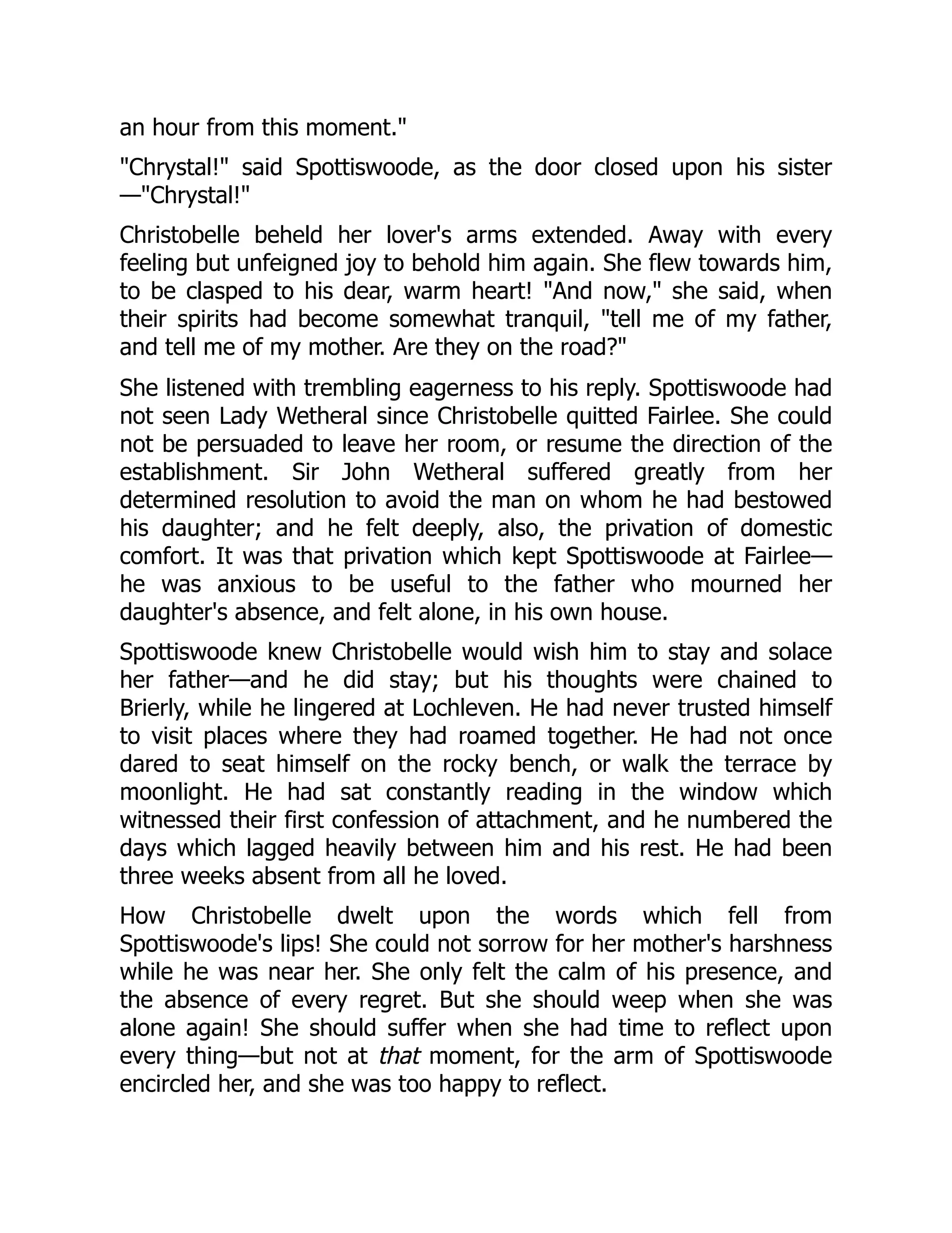 an hour from this moment."
"Chrystal!" said Spottiswoode, as the door closed upon his sister
—"Chrystal!"
Christobelle beheld her lover's arms extended. Away with every
feeling but unfeigned joy to behold him again. She flew towards him,
to be clasped to his dear, warm heart! "And now," she said, when
their spirits had become somewhat tranquil, "tell me of my father,
and tell me of my mother. Are they on the road?"
She listened with trembling eagerness to his reply. Spottiswoode had
not seen Lady Wetheral since Christobelle quitted Fairlee. She could
not be persuaded to leave her room, or resume the direction of the
establishment. Sir John Wetheral suffered greatly from her
determined resolution to avoid the man on whom he had bestowed
his daughter; and he felt deeply, also, the privation of domestic
comfort. It was that privation which kept Spottiswoode at Fairlee—
he was anxious to be useful to the father who mourned her
daughter's absence, and felt alone, in his own house.
Spottiswoode knew Christobelle would wish him to stay and solace
her father—and he did stay; but his thoughts were chained to
Brierly, while he lingered at Lochleven. He had never trusted himself
to visit places where they had roamed together. He had not once
dared to seat himself on the rocky bench, or walk the terrace by
moonlight. He had sat constantly reading in the window which
witnessed their first confession of attachment, and he numbered the
days which lagged heavily between him and his rest. He had been
three weeks absent from all he loved.
How Christobelle dwelt upon the words which fell from
Spottiswoode's lips! She could not sorrow for her mother's harshness
while he was near her. She only felt the calm of his presence, and
the absence of every regret. But she should weep when she was
alone again! She should suffer when she had time to reflect upon
every thing—but not at that moment, for the arm of Spottiswoode
encircled her, and she was too happy to reflect.
 