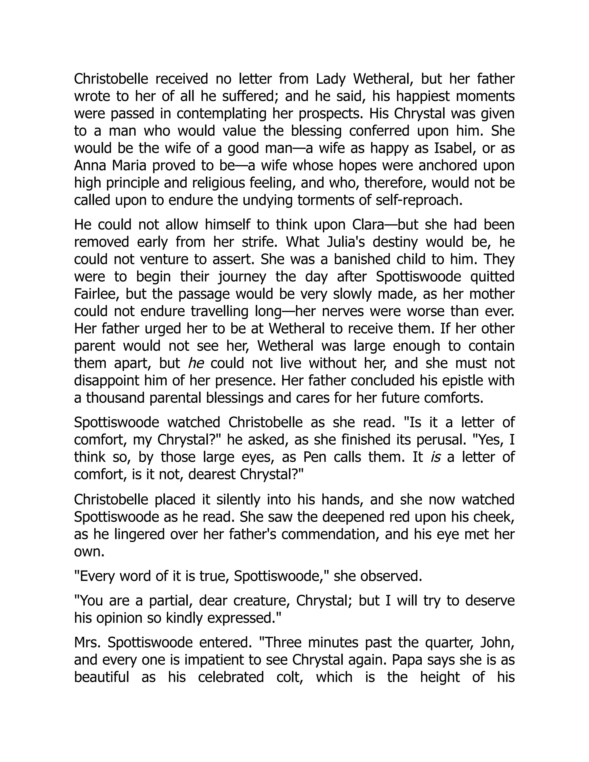 Christobelle received no letter from Lady Wetheral, but her father
wrote to her of all he suffered; and he said, his happiest moments
were passed in contemplating her prospects. His Chrystal was given
to a man who would value the blessing conferred upon him. She
would be the wife of a good man—a wife as happy as Isabel, or as
Anna Maria proved to be—a wife whose hopes were anchored upon
high principle and religious feeling, and who, therefore, would not be
called upon to endure the undying torments of self-reproach.
He could not allow himself to think upon Clara—but she had been
removed early from her strife. What Julia's destiny would be, he
could not venture to assert. She was a banished child to him. They
were to begin their journey the day after Spottiswoode quitted
Fairlee, but the passage would be very slowly made, as her mother
could not endure travelling long—her nerves were worse than ever.
Her father urged her to be at Wetheral to receive them. If her other
parent would not see her, Wetheral was large enough to contain
them apart, but he could not live without her, and she must not
disappoint him of her presence. Her father concluded his epistle with
a thousand parental blessings and cares for her future comforts.
Spottiswoode watched Christobelle as she read. "Is it a letter of
comfort, my Chrystal?" he asked, as she finished its perusal. "Yes, I
think so, by those large eyes, as Pen calls them. It is a letter of
comfort, is it not, dearest Chrystal?"
Christobelle placed it silently into his hands, and she now watched
Spottiswoode as he read. She saw the deepened red upon his cheek,
as he lingered over her father's commendation, and his eye met her
own.
"Every word of it is true, Spottiswoode," she observed.
"You are a partial, dear creature, Chrystal; but I will try to deserve
his opinion so kindly expressed."
Mrs. Spottiswoode entered. "Three minutes past the quarter, John,
and every one is impatient to see Chrystal again. Papa says she is as
beautiful as his celebrated colt, which is the height of his
 
