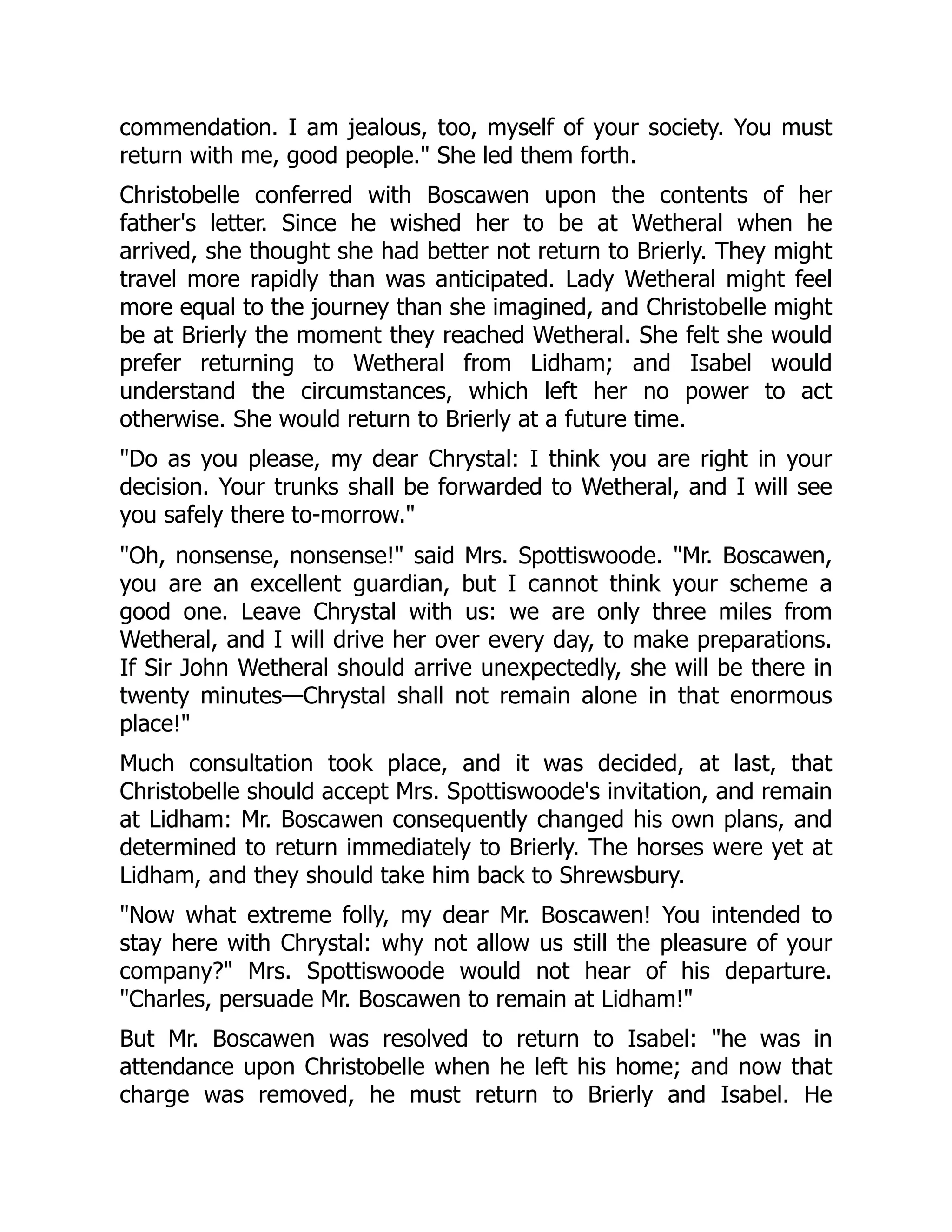 commendation. I am jealous, too, myself of your society. You must
return with me, good people." She led them forth.
Christobelle conferred with Boscawen upon the contents of her
father's letter. Since he wished her to be at Wetheral when he
arrived, she thought she had better not return to Brierly. They might
travel more rapidly than was anticipated. Lady Wetheral might feel
more equal to the journey than she imagined, and Christobelle might
be at Brierly the moment they reached Wetheral. She felt she would
prefer returning to Wetheral from Lidham; and Isabel would
understand the circumstances, which left her no power to act
otherwise. She would return to Brierly at a future time.
"Do as you please, my dear Chrystal: I think you are right in your
decision. Your trunks shall be forwarded to Wetheral, and I will see
you safely there to-morrow."
"Oh, nonsense, nonsense!" said Mrs. Spottiswoode. "Mr. Boscawen,
you are an excellent guardian, but I cannot think your scheme a
good one. Leave Chrystal with us: we are only three miles from
Wetheral, and I will drive her over every day, to make preparations.
If Sir John Wetheral should arrive unexpectedly, she will be there in
twenty minutes—Chrystal shall not remain alone in that enormous
place!"
Much consultation took place, and it was decided, at last, that
Christobelle should accept Mrs. Spottiswoode's invitation, and remain
at Lidham: Mr. Boscawen consequently changed his own plans, and
determined to return immediately to Brierly. The horses were yet at
Lidham, and they should take him back to Shrewsbury.
"Now what extreme folly, my dear Mr. Boscawen! You intended to
stay here with Chrystal: why not allow us still the pleasure of your
company?" Mrs. Spottiswoode would not hear of his departure.
"Charles, persuade Mr. Boscawen to remain at Lidham!"
But Mr. Boscawen was resolved to return to Isabel: "he was in
attendance upon Christobelle when he left his home; and now that
charge was removed, he must return to Brierly and Isabel. He
 