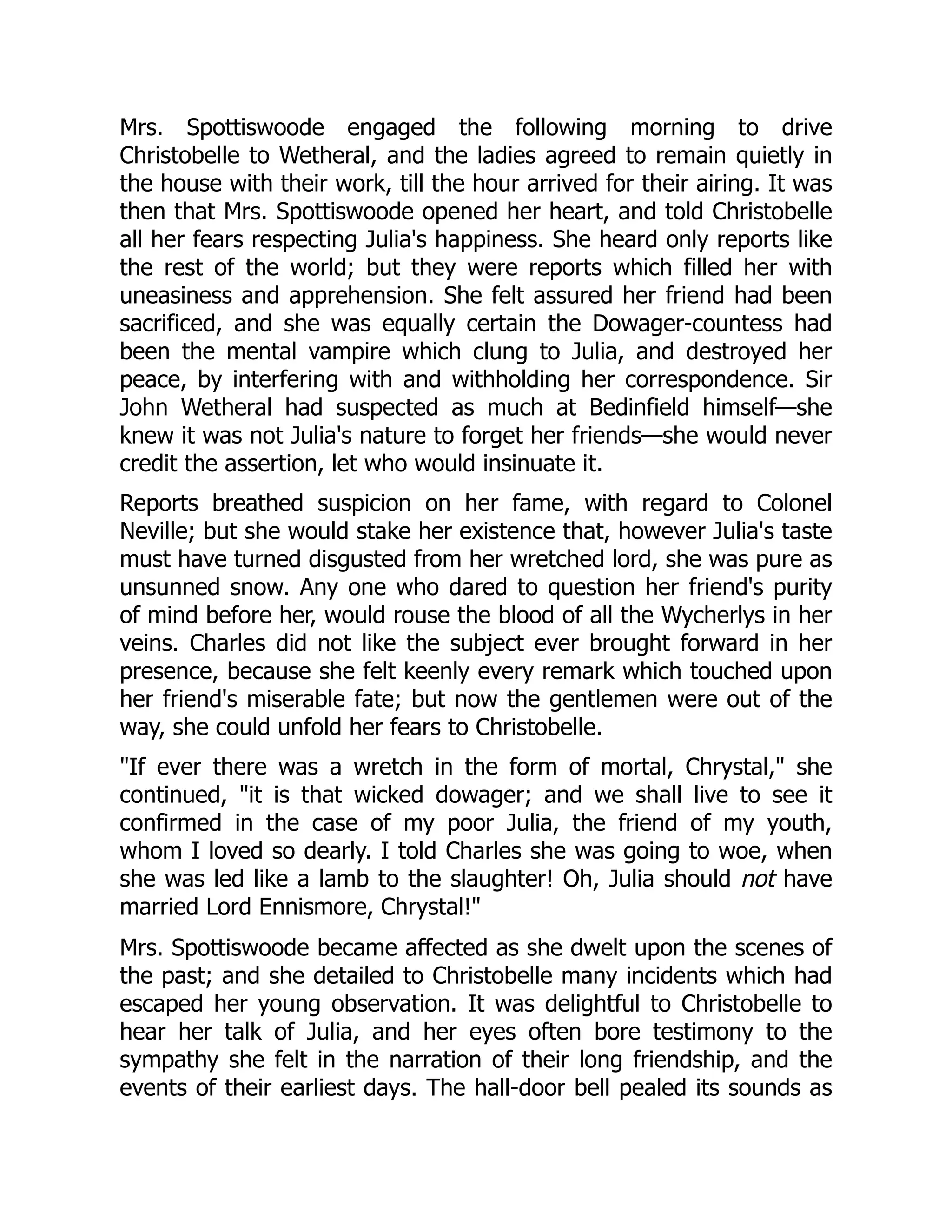 Mrs. Spottiswoode engaged the following morning to drive
Christobelle to Wetheral, and the ladies agreed to remain quietly in
the house with their work, till the hour arrived for their airing. It was
then that Mrs. Spottiswoode opened her heart, and told Christobelle
all her fears respecting Julia's happiness. She heard only reports like
the rest of the world; but they were reports which filled her with
uneasiness and apprehension. She felt assured her friend had been
sacrificed, and she was equally certain the Dowager-countess had
been the mental vampire which clung to Julia, and destroyed her
peace, by interfering with and withholding her correspondence. Sir
John Wetheral had suspected as much at Bedinfield himself—she
knew it was not Julia's nature to forget her friends—she would never
credit the assertion, let who would insinuate it.
Reports breathed suspicion on her fame, with regard to Colonel
Neville; but she would stake her existence that, however Julia's taste
must have turned disgusted from her wretched lord, she was pure as
unsunned snow. Any one who dared to question her friend's purity
of mind before her, would rouse the blood of all the Wycherlys in her
veins. Charles did not like the subject ever brought forward in her
presence, because she felt keenly every remark which touched upon
her friend's miserable fate; but now the gentlemen were out of the
way, she could unfold her fears to Christobelle.
"If ever there was a wretch in the form of mortal, Chrystal," she
continued, "it is that wicked dowager; and we shall live to see it
confirmed in the case of my poor Julia, the friend of my youth,
whom I loved so dearly. I told Charles she was going to woe, when
she was led like a lamb to the slaughter! Oh, Julia should not have
married Lord Ennismore, Chrystal!"
Mrs. Spottiswoode became affected as she dwelt upon the scenes of
the past; and she detailed to Christobelle many incidents which had
escaped her young observation. It was delightful to Christobelle to
hear her talk of Julia, and her eyes often bore testimony to the
sympathy she felt in the narration of their long friendship, and the
events of their earliest days. The hall-door bell pealed its sounds as
 