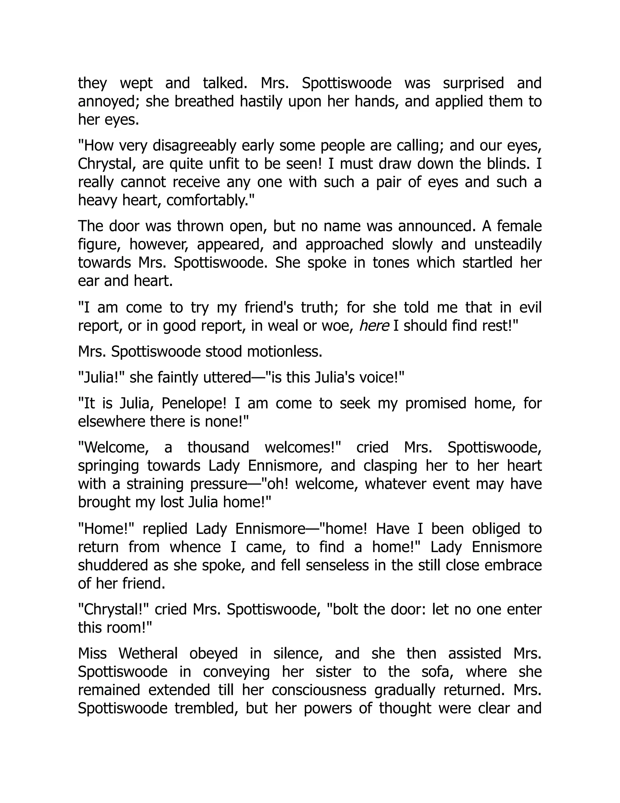 they wept and talked. Mrs. Spottiswoode was surprised and
annoyed; she breathed hastily upon her hands, and applied them to
her eyes.
"How very disagreeably early some people are calling; and our eyes,
Chrystal, are quite unfit to be seen! I must draw down the blinds. I
really cannot receive any one with such a pair of eyes and such a
heavy heart, comfortably."
The door was thrown open, but no name was announced. A female
figure, however, appeared, and approached slowly and unsteadily
towards Mrs. Spottiswoode. She spoke in tones which startled her
ear and heart.
"I am come to try my friend's truth; for she told me that in evil
report, or in good report, in weal or woe, here I should find rest!"
Mrs. Spottiswoode stood motionless.
"Julia!" she faintly uttered—"is this Julia's voice!"
"It is Julia, Penelope! I am come to seek my promised home, for
elsewhere there is none!"
"Welcome, a thousand welcomes!" cried Mrs. Spottiswoode,
springing towards Lady Ennismore, and clasping her to her heart
with a straining pressure—"oh! welcome, whatever event may have
brought my lost Julia home!"
"Home!" replied Lady Ennismore—"home! Have I been obliged to
return from whence I came, to find a home!" Lady Ennismore
shuddered as she spoke, and fell senseless in the still close embrace
of her friend.
"Chrystal!" cried Mrs. Spottiswoode, "bolt the door: let no one enter
this room!"
Miss Wetheral obeyed in silence, and she then assisted Mrs.
Spottiswoode in conveying her sister to the sofa, where she
remained extended till her consciousness gradually returned. Mrs.
Spottiswoode trembled, but her powers of thought were clear and
 