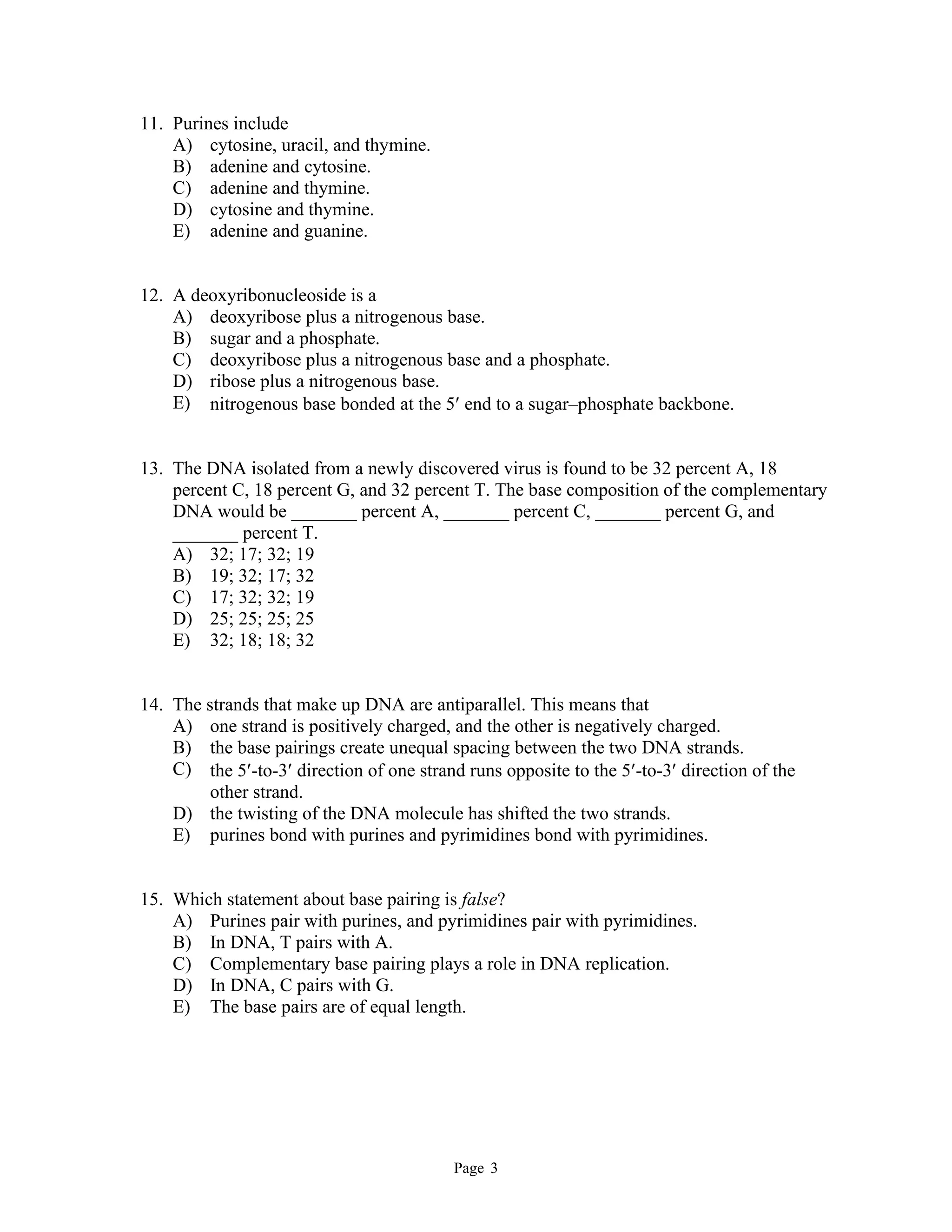 Page 3
11. Purines include
A) cytosine, uracil, and thymine.
B) adenine and cytosine.
C) adenine and thymine.
D) cytosine and thymine.
E) adenine and guanine.
12. A deoxyribonucleoside is a
A) deoxyribose plus a nitrogenous base.
B) sugar and a phosphate.
C) deoxyribose plus a nitrogenous base and a phosphate.
D) ribose plus a nitrogenous base.
E) nitrogenous base bonded at the 5 end to a sugar–phosphate backbone.
13. The DNA isolated from a newly discovered virus is found to be 32 percent A, 18
percent C, 18 percent G, and 32 percent T. The base composition of the complementary
DNA would be _______ percent A, _______ percent C, _______ percent G, and
_______ percent T.
A) 32; 17; 32; 19
B) 19; 32; 17; 32
C) 17; 32; 32; 19
D) 25; 25; 25; 25
E) 32; 18; 18; 32
14. The strands that make up DNA are antiparallel. This means that
A) one strand is positively charged, and the other is negatively charged.
B) the base pairings create unequal spacing between the two DNA strands.
C) the 5-to-3 direction of one strand runs opposite to the 5-to-3 direction of the
other strand.
D) the twisting of the DNA molecule has shifted the two strands.
E) purines bond with purines and pyrimidines bond with pyrimidines.
15. Which statement about base pairing is false?
A) Purines pair with purines, and pyrimidines pair with pyrimidines.
B) In DNA, T pairs with A.
C) Complementary base pairing plays a role in DNA replication.
D) In DNA, C pairs with G.
E) The base pairs are of equal length.
 