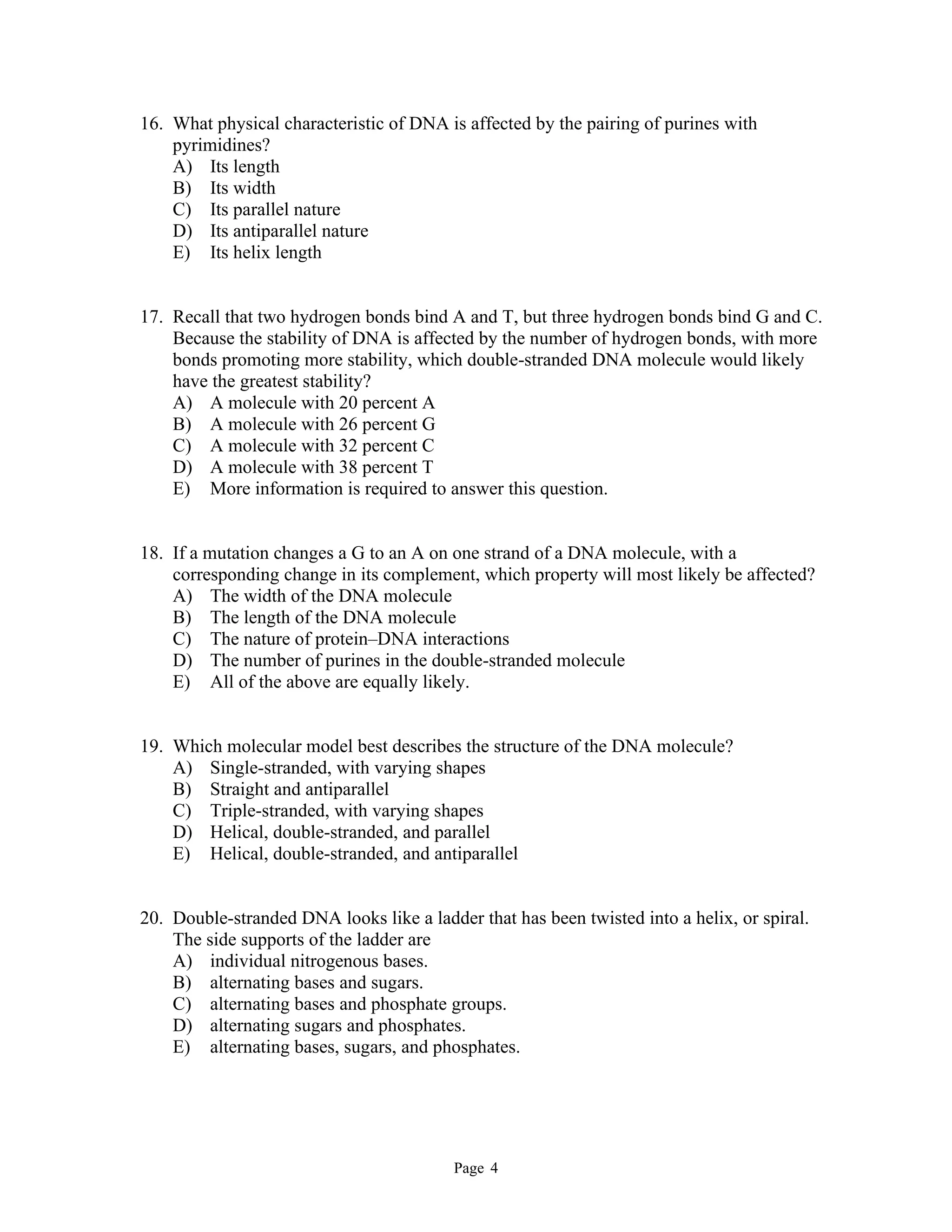 Page 4
16. What physical characteristic of DNA is affected by the pairing of purines with
pyrimidines?
A) Its length
B) Its width
C) Its parallel nature
D) Its antiparallel nature
E) Its helix length
17. Recall that two hydrogen bonds bind A and T, but three hydrogen bonds bind G and C.
Because the stability of DNA is affected by the number of hydrogen bonds, with more
bonds promoting more stability, which double-stranded DNA molecule would likely
have the greatest stability?
A) A molecule with 20 percent A
B) A molecule with 26 percent G
C) A molecule with 32 percent C
D) A molecule with 38 percent T
E) More information is required to answer this question.
18. If a mutation changes a G to an A on one strand of a DNA molecule, with a
corresponding change in its complement, which property will most likely be affected?
A) The width of the DNA molecule
B) The length of the DNA molecule
C) The nature of protein–DNA interactions
D) The number of purines in the double-stranded molecule
E) All of the above are equally likely.
19. Which molecular model best describes the structure of the DNA molecule?
A) Single-stranded, with varying shapes
B) Straight and antiparallel
C) Triple-stranded, with varying shapes
D) Helical, double-stranded, and parallel
E) Helical, double-stranded, and antiparallel
20. Double-stranded DNA looks like a ladder that has been twisted into a helix, or spiral.
The side supports of the ladder are
A) individual nitrogenous bases.
B) alternating bases and sugars.
C) alternating bases and phosphate groups.
D) alternating sugars and phosphates.
E) alternating bases, sugars, and phosphates.
 