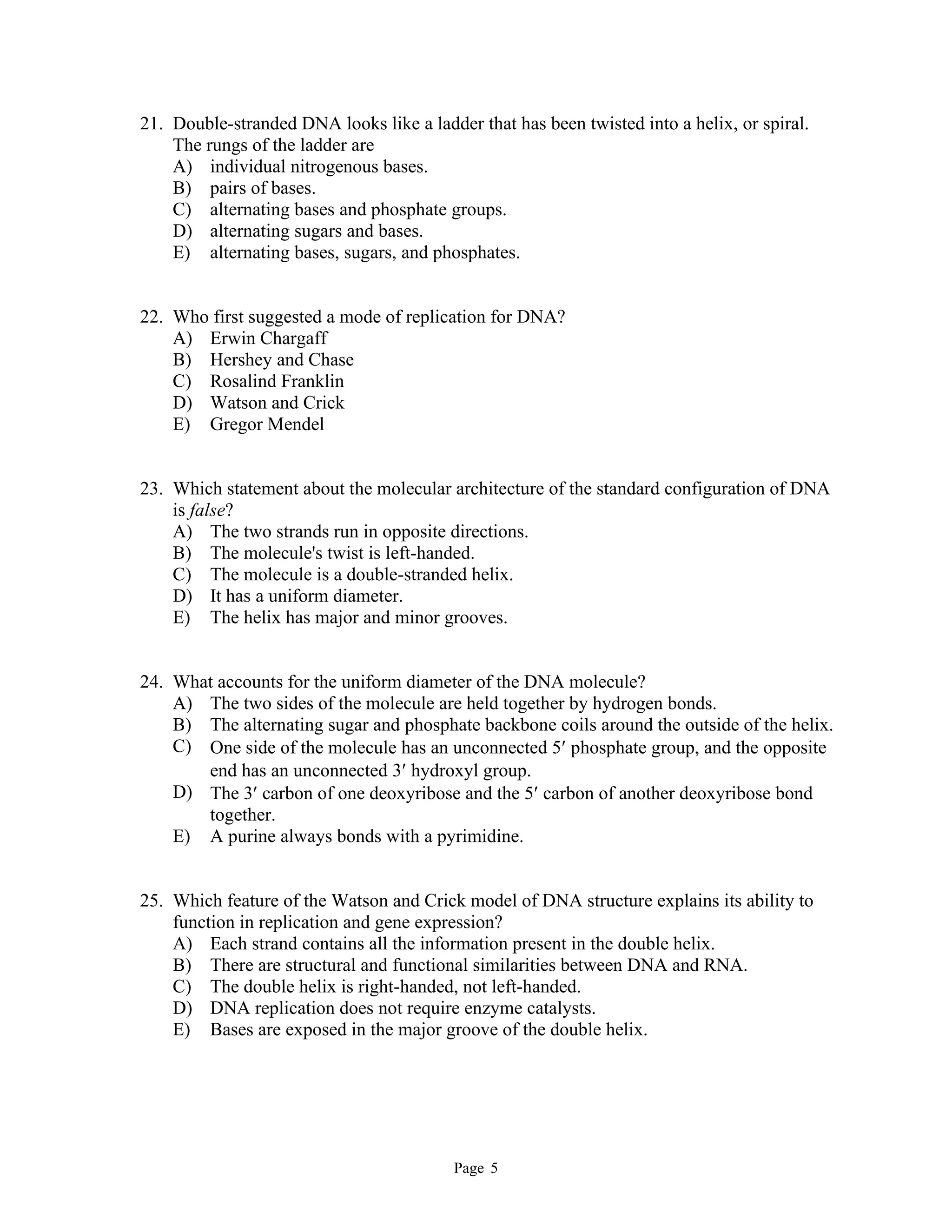 Page 5
21. Double-stranded DNA looks like a ladder that has been twisted into a helix, or spiral.
The rungs of the ladder are
A) individual nitrogenous bases.
B) pairs of bases.
C) alternating bases and phosphate groups.
D) alternating sugars and bases.
E) alternating bases, sugars, and phosphates.
22. Who first suggested a mode of replication for DNA?
A) Erwin Chargaff
B) Hershey and Chase
C) Rosalind Franklin
D) Watson and Crick
E) Gregor Mendel
23. Which statement about the molecular architecture of the standard configuration of DNA
is false?
A) The two strands run in opposite directions.
B) The molecule's twist is left-handed.
C) The molecule is a double-stranded helix.
D) It has a uniform diameter.
E) The helix has major and minor grooves.
24. What accounts for the uniform diameter of the DNA molecule?
A) The two sides of the molecule are held together by hydrogen bonds.
B) The alternating sugar and phosphate backbone coils around the outside of the helix.
C) One side of the molecule has an unconnected 5 phosphate group, and the opposite
end has an unconnected 3 hydroxyl group.
D) The 3 carbon of one deoxyribose and the 5 carbon of another deoxyribose bond
together.
E) A purine always bonds with a pyrimidine.
25. Which feature of the Watson and Crick model of DNA structure explains its ability to
function in replication and gene expression?
A) Each strand contains all the information present in the double helix.
B) There are structural and functional similarities between DNA and RNA.
C) The double helix is right-handed, not left-handed.
D) DNA replication does not require enzyme catalysts.
E) Bases are exposed in the major groove of the double helix.
 