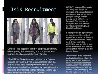 Isis Recruitment
London--The apparent trend of studious, seemingly
driven young women leaving home to join violent
jihadists has become disturbingly familiar.
DENVER — Three teenage girls from the Denver
suburbs traveling to Syria to join militants from the
Islamic State were intercepted by American law
enforcement authorities at a German airport over the
weekend and returned to their families, federal law
enforcement officials said on Tuesday.
LONDON — Aqsa Mahmood’s,
20, family saw her as an
intelligent and popular teenager
who helped care for her three
younger siblings and her
grandparents at her home in
Scotland. She listened to
Coldplay, read Harry Potter
novels and drank Irn Bru, a
Scottish soft drink.
She aspired to be a pharmacist
or a doctor, and they did not
expect her to leave her home in
Glasgow in November 2013 to
go to Syria, where the
authorities now say she is one
of the most active recruiters of
young British women to join the
Islamic State.
“Your actions are a perverted
and evil distortion of Islam,” the
family said in their statement,
released through their lawyer,
Aamer Anwar. “You are killing
your family every day with your
actions. They are begging you
to stop if you ever loved them.”
 