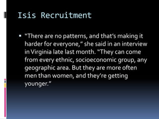 Isis Recruitment
 “There are no patterns, and that’s making it
harder for everyone,” she said in an interview
inVirginia late last month. “They can come
from every ethnic, socioeconomic group, any
geographic area. But they are more often
men than women, and they’re getting
younger.”
 