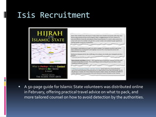Isis Recruitment
 A 50-page guide for Islamic State volunteers was distributed online
in February, offering practical travel advice on what to pack, and
more tailored counsel on how to avoid detection by the authorities.
 