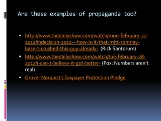 Are these examples of propaganda too?
 http://www.thedailyshow.com/watch/mon-february-27-
2012/indecision-2012---how-is-it-that-mitt-romney-
hasn-t-crushed-this-guy-already- (Rick Santorum)
 http://www.thedailyshow.com/watch/tue-february-28-
2012/i-can-t-believe-it-got-better- (Fox: Numbers aren’t
real)
 Grover Norquist'sTaxpayer Protection Pledge
 