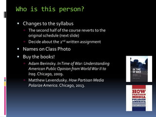 Who is this person?
 Changes to the syllabus
 The second half of the course reverts to the
original schedule (next slide)
 Decide about the 2nd written assignment
 Names on Class Photo
 Buy the books!
 Adam Berinsky. InTime ofWar: Understanding
American PublicOpinion fromWorldWar II to
Iraq.Chicago, 2009.
 Matthew Levendusky. How Partisan Media
Polarize America.Chicago, 2013.
 