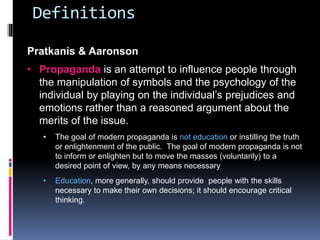 Definitions
Pratkanis & Aaronson
• Propaganda is an attempt to influence people through
the manipulation of symbols and the psychology of the
individual by playing on the individual’s prejudices and
emotions rather than a reasoned argument about the
merits of the issue.
• The goal of modern propaganda is not education or instilling the truth
or enlightenment of the public. The goal of modern propaganda is not
to inform or enlighten but to move the masses (voluntarily) to a
desired point of view, by any means necessary
• Education, more generally, should provide people with the skills
necessary to make their own decisions; it should encourage critical
thinking.
 