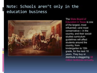 Note: Schools aren’t only in the
education business
The State Board of
Education in Texas is one
of the largest, most
influential—and most
conservative— in the
country, and their social-
studies curriculum
guidelines will affect
students around the
country, from
kindergarten to 12th
grade, for the next 10
years. They buy or
distribute a staggering 48
million textbooks annually.
 