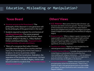 Education, Misleading or Manipulation?
Texas Board Others’Views
 Christian activist on theTexas board: “The
philosophy of the classroom in one generation will
be the philosophy of the government in the next.”
 Students required to evaluate the contributions of
significant Americans.The names proposed
includedThurgood Marshall, Billy Graham, Newt
Gingrich,William F. Buckley Jr., Hillary Rodham
Clinton and Edward Kennedy.All passed muster
except Kennedy, who was voted down.
 “Many of us recognize that Judeo-Christian
principles were the basis of our country and that
many of our founding documents had a basis in
Scripture. As we try to promote a better
understanding of the Constitution, federalism, the
separation of the branches of government, the basic
rights guaranteed in the Bill of Rights, I think it will
become evident to students that the founders had a
religious motivation.”
 U.S. Historian:Were some of the founders Christian--yes
but some were deists and some agnostic.The basic principles
of the Constitution were to create a new nation based in
democratic Enlightenment principles, not religious principles.
Indeed, Enlightenment philosophy is the antithesis of religious
dogma.
 Benjamin Franklin: “When a religion is good, I conceive it will
support itself; and when it does not support itself, and God
does not take care to support it so that its professors are
obliged to call for help of the civil power, ‘tis a sign, I
apprehend, of its being a bad one.“
 President John Adams: "Nothing is more dreaded than the
national government meddling with religion.“
 PresidentThomas Jefferson: "I consider the government of the
United States as interdicted by the Constitution from
intermeddling with religious institutions. . . . I do not believe it
is for the interest of religion to invite the civil magistrate to
direct its exercises, its discipline, or its doctrine.“
 President James Madison ("Father of the Constitution" and
principal author of the First Amendment): "There is not a
shadow of right in the general government to intermeddle
with religion. Its least interference with it would be a most
flagrant violation.“
 