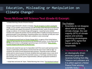 Education, Misleading or Manipulation on
Climate Change?
Texas McGraw Hill ScienceText (Grade 6) Excerpt:
The Problem:
• Scientists do not disagree
about what is causing
climate change, the vast
majority (97%) of climate
papers and actively
publishing climatologists
(again 97%) agree that
human activity is
responsible.
• The Heartland Institute is
an ideologically driven
advocacy group that
receives funding from Big
Tobacco and polluters and
it is pitted against a Nobel
Peace Prize winning
scientific body (IPCC).
 