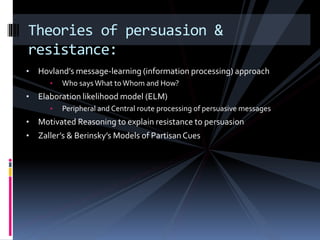 • Hovland’s message-learning (information processing) approach
• Who saysWhat to Whom and How?
• Elaboration likelihood model (ELM)
• Peripheral and Central route processing of persuasive messages
• Motivated Reasoning to explain resistance to persuasion
• Zaller’s & Berinsky’s Models of Partisan Cues
Theories of persuasion &
resistance:
 