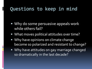 Questions to keep in mind
 Why do some persuasive appeals work
while others fail?
 What moves political attitudes over time?
 Why have opinions on climate change
become so polarized and resistant to change?
 Why have attitudes on gay marriage changed
so dramatically in the last decade?
 