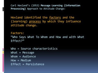 Carl Hovland’s (1953) Message Learning (Information
Processing) Approach to Attitude Change:
Hovland identified the factors and the
(learning) process by which they influence
attitude change.
Factors:
“Who Says What To Whom and How and with What
Effect?”
Who = Source characteristics
What = Message
Whom = Audience
How = Medium
Effect = Persistence
 