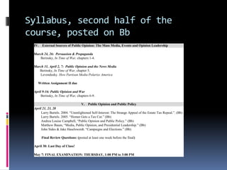 Syllabus, second half of the
course, posted on Bb
IV. External Sources of Public Opinion: The Mass Media, Events and Opinion Leadership
March 24, 26: Persuasion & Propaganda
Berinsky, In Time of War, chapters 1-4.
March 31, April 2, 7: Public Opinion and the News Media
Berinsky, In Time of War, chapter 5.
Levendusky. How Partisan Media Polarize America
Written Assignment II due
April 9-16: Public Opinion and War
Berinsky, In Time of War, chapters 6-9.
V. Public Opinion and Public Policy
April 21, 23, 28
Larry Bartels. 2004. “Unenlightened Self-Interest: The Strange Appeal of the Estate Tax Repeal.”. (Bb)
Larry Bartels. 2005. “Homer Gets a Tax Cut.” (Bb)
Andrea Louise Campbell, “Public Opinion and Public Policy.” (Bb)
Matthew Baum, “Media, Public Opinion, and Presidential Leadership.” (Bb)
John Sides & Jake Haselswerdt. “Campaigns and Elections.” (Bb)
Final Review Questions: (posted at least one week before the final)
April 30: Last Day of Class!
May 7: FINAL EXAMINATION: THURSDAY, 1:00 PM to 3:00 PM
 