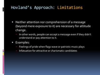 Hovland’s Approach: Limitations
 Neither attention nor comprehension of a message
(beyond mere exposure to it) are necessary for attitude
change.
 In other words, people can accept a message even if they didn’t
understand or pay attention to it.
 Examples:
 Feelings of pride when flags wave or patriotic music plays
 Infatuation for attractive or charismatic candidates
 