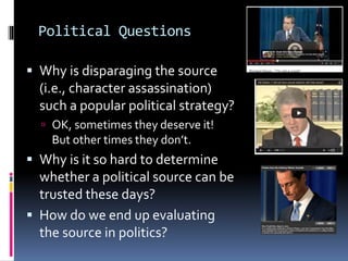 Political Questions
 Why is disparaging the source
(i.e., character assassination)
such a popular political strategy?
 OK, sometimes they deserve it!
But other times they don’t.
 Why is it so hard to determine
whether a political source can be
trusted these days?
 How do we end up evaluating
the source in politics?
 