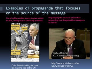 Examples of propaganda that focuses
on the source of the message
Use a highly credible source to give weight
to thin, ambiguous or confusing evidence.
Disparaging the source is easier than
responding to a disagreeable message on
its merits.
Colin Powell making the case
for invading Iraq at the UN
http://www.youtube.com/wa
tch?v=EqzKKFJSPvc
 