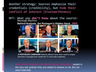 Another strategy: Sources emphasize their
credentials (credibility), but hide their
conflict of interest (trustworthiness)
NYT: What you don’t know about the source:
Message Machine
Behind Analysts, the Pentagon’s Hidden Hand , 2005
A PENTAGON CAMPAIGN Retired officers have been used to shape
terrorism coverage from inside the TV and radio networks.
Most of the “analysts” have ties to military contractors vested in
the very war policies they are asked to assess on air. But we
aren’t told that.
 