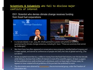Scientists & Columnists who fail to disclose major
conflicts of interest
EX1: Scientist who denies climate change receives funding
from fossil fuel corporations
 In a Senate debate in Jan. 2015, Mr. Inhofe pointed to a poster with photos of scientists
questioning the climate-change consensus, including Dr. Soon. “These are scientists that cannot
be challenged,”
 Wei-Hock Soon has often appeared on conservative news programs, testified before Congress and
in state capitals, and starred at conferences of people who deny the risks of global warming. (The
sun did it!)
 He has accepted more than $1.2 million in money from the fossil-fuel industry over the last decade
while failing to disclose that conflict of interest in most of his scientific papers. At least 11 papers
he has published since 2008 omitted such a disclosure, and in at least eight of those cases, he
appears to have violated ethical guidelines of the journals that published his work.
 The documents were obtained by Greenpeace, the environmental group, under the Freedom of
Information Act.
 