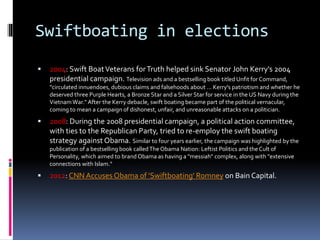 Swiftboating in elections
 2004: Swift BoatVeterans forTruth helped sink Senator John Kerry's 2004
presidential campaign. Television ads and a bestselling book titled Unfit for Command,
"circulated innuendoes, dubious claims and falsehoods about ... Kerry's patriotism and whether he
deserved three Purple Hearts, a Bronze Star and a Silver Star for service in the US Navy during the
VietnamWar." After the Kerry debacle, swift boating became part of the political vernacular,
coming to mean a campaign of dishonest, unfair, and unreasonable attacks on a politician.
 2008: During the 2008 presidential campaign, a political action committee,
with ties to the Republican Party, tried to re-employ the swift boating
strategy against Obama. Similar to four years earlier, the campaign was highlighted by the
publication of a bestselling book calledThe Obama Nation: Leftist Politics and the Cult of
Personality, which aimed to brand Obama as having a "messiah" complex, along with "extensive
connections with Islam."
 2012: CNN Accuses Obama of 'Swiftboating' Romney on Bain Capital.
 