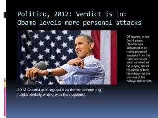 Politico, 2012: Verdict is in:
Obama levels more personal attacks
2012 Obama ads argued that there's something
fundamentally wrong with his opponent.
Of course, in his
first 4 years,
Obama was
subjected to so
many personal
assaults from the
right, on issues
such as whether
he is lying about
his place of birth,
his religion or the
content of his
college transcripts.
 