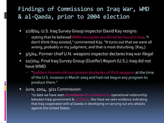 Findings of Commissions on Iraq War, WMD
& al-Qaeda, prior to 2004 election
 1/28/04: U.S. Iraq Survey Group inspector David Kay resigns:
 stating that he believed WMD stockpiles would not be found in Iraq. "I
don't think they existed," commented Kay. “It turns out that we were all
wrong, probably in my judgment, and that is most disturbing. [Kay,]
 3/5/04: Former chief U.N. weapons inspector declares Iraq war illegal
 10/7/04: Final Iraq Survey Group (Duelfer) Report (U.S.): Iraq did not
haveWMD
 “Saddam Hussein did not possess stockpiles of illicit weapons at the time
of the U.S. invasion in March 2003 and had not begun any program to
produce them.”
 June, 2004, 9/11 Commission:
 "to date we have seen no evidence of a collaborative operational relationship
between Iraqi government & al-Qaeda. Nor have we seen evidence indicating
that Iraq cooperated with al Qaeda in developing or carrying out any attacks
against the United States.
 
