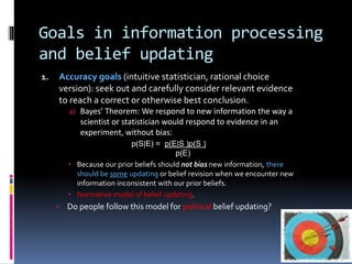 Goals in information processing
and belief updating
1. Accuracy goals (intuitive statistician, rational choice
version): seek out and carefully consider relevant evidence
to reach a correct or otherwise best conclusion.
a) Bayes’ Theorem: We respond to new information the way a
scientist or statistician would respond to evidence in an
experiment, without bias:
p(S|E) = p(E|S )p(S )
p(E)
 Because our prior beliefs should not bias new information, there
should be some updating or belief revision when we encounter new
information inconsistent with our prior beliefs.
 Normative model of belief updating.
 Do people follow this model for political belief updating?
 