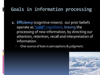 Goals in information processing
2. Efficiency (cognitive misers): our prior beliefs
operate as “cold” cognitions, biasing the
processing of new information, by directing our
attention, retention, recall and interpretation of
information.
 One source of bias in perceptions & judgment.
 