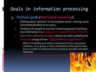 Goals in information processing
3. Partisan goals (Motivated reasoning):
a. (Talking about “partisan” in the broadest sense = having a prior
committed position on an issue.)
b. Tendency for people to use their reasoning powers to process
new information in a biased way to support their prior beliefs.
c. Even when told to be accurate, citizens are often pulled by the
emotional charge of their “hot political cognitions.”
 Often immediately and without intentional control, a perceived
candidate, issue, group, or idea is classified as either good or bad,
and in a matter of milliseconds this evaluation prompts motivated
reasoning.
 All political stimuli have an emotional charge.
 