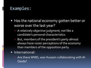 Examples:
 Has the national economy gotten better or
worse over the last year?
 A relatively objective judgment, not like a
candidate’s personal characteristics
 But, members of the president’s party almost
always have rosier perceptions of the economy
than members of the opposition party.
 International:
 Are thereWMD, was Hussein collaborating with Al
Qaida?
 
