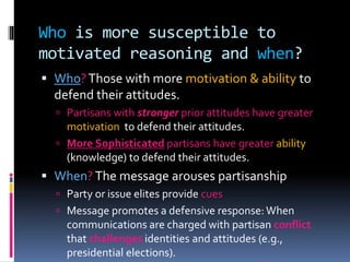 Who is more susceptible to
motivated reasoning and when?
 Who?Those with more motivation & ability to
defend their attitudes.
 Partisans with stronger prior attitudes have greater
motivation to defend their attitudes.
 More Sophisticated partisans have greater ability
(knowledge) to defend their attitudes.
 When?The message arouses partisanship
 Party or issue elites provide cues
 Message promotes a defensive response:When
communications are charged with partisan conflict
that challenges identities and attitudes (e.g.,
presidential elections).
 