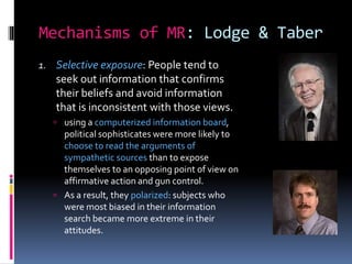 Mechanisms of MR: Lodge & Taber
1. Selective exposure: People tend to
seek out information that confirms
their beliefs and avoid information
that is inconsistent with those views.
 using a computerized information board,
political sophisticates were more likely to
choose to read the arguments of
sympathetic sources than to expose
themselves to an opposing point of view on
affirmative action and gun control.
 As a result, they polarized: subjects who
were most biased in their information
search became more extreme in their
attitudes.
 